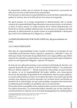 MODALIDADES DE RESPONSABILIDAD ESTATAL



Es importante resaltar que en materia de riesgo excepcional y presunción de
falla en el servicio existen distinciones sustanciales:
En el primero se presume la responsabilidad en razón del daño antijurídico que
padece la víctima, más no la falla del servicio como en el segundo.

De igual manera, en el riesgo excepcional la administración sólo se puede
exonerar de responsabilidad si logra demostrar una causa extraña a su actuación,
es decir, la fuerza mayor. La culpa exclusiva de la víctima determinante o el
hecho de un tercero también determinante. En tanto que en el régimen de falla
presunta, la administración se puede eximir de responsabilidad si demuestra
que actuó con la debida pericia, diligencia y cuidado.


3.4 RESPONSABILIDAD POR DAÑO ESPECIAL (Responsabilidad sin
falta).

3.4.1 CARACTERIZACIÓN

Este tipo de responsabilidad ocurre cuando el Estado en el ejercicio de sus
actividades perfectamente lícitas, regulares, oportunas y eficientes84 causa un
daño que rompe el principio de igualdad frente a las cargas públicas que deben
soportar los ciudadanos, generándose una carga gravosa para aquel ciudadano,
quien no está legalmente obligado a soportar tal ruptura.

Se trata de una aplicación práctica y por excelencia del Estado de derecho, con
especial desarrollo del artículo 13 de la Constitución Política85. Los profesores
Rivero y Waline, aducen86: “… Desde el punto de vista teórico, un gran número
de autores ve en la responsabilidad del poder público, una consecuencia
necesaria del principio de igualdad de los ciudadanos ante las cargas públicas.
La acción administrativa se ejerce en el interés de todos: si los daños que de ello
resultan para algunos no fueran reparados, las victimas serian sacrificadas en
beneficio de la colectividad, sin que nada justifique semejante discriminación;
la indemnización restablece el equilibrio roto en su detrimento”.
En las situaciones susceptibles de ser indemnizadas con base en el daño especial,
los sujetos procesales y la comunidad deben entender que no hay reproche o
cuestionamiento en relación con la actividad desplegada por la entidad pública

84 GÓMEZ POSADA, Jose Fernando. Op. Cit., p. 94
85 Ibíd., p. 95.
86 Citados por GOMEZ POSADA. Ibid., p. 95


                                                                                     67
 
