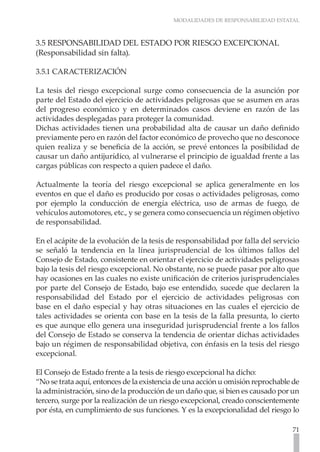MODALIDADES DE RESPONSABILIDAD ESTATAL



3.5 RESPONSABILIDAD DEL ESTADO POR RIESGO EXCEPCIONAL
(Responsabilidad sin falta).

3.5.1 CARACTERIZACIÓN

La tesis del riesgo excepcional surge como consecuencia de la asunción por
parte del Estado del ejercicio de actividades peligrosas que se asumen en aras
del progreso económico y en determinados casos deviene en razón de las
actividades desplegadas para proteger la comunidad.
Dichas actividades tienen una probabilidad alta de causar un daño definido
previamente pero en razón del factor económico de provecho que no desconoce
quien realiza y se beneficia de la acción, se prevé entonces la posibilidad de
causar un daño antijurídico, al vulnerarse el principio de igualdad frente a las
cargas públicas con respecto a quien padece el daño.

Actualmente la teoría del riesgo excepcional se aplica generalmente en los
eventos en que el daño es producido por cosas o actividades peligrosas, como
por ejemplo la conducción de energía eléctrica, uso de armas de fuego, de
vehículos automotores, etc., y se genera como consecuencia un régimen objetivo
de responsabilidad.

En el acápite de la evolución de la tesis de responsabilidad por falla del servicio
se señaló la tendencia en la línea jurisprudencial de los últimos fallos del
Consejo de Estado, consistente en orientar el ejercicio de actividades peligrosas
bajo la tesis del riesgo excepcional. No obstante, no se puede pasar por alto que
hay ocasiones en las cuales no existe unificación de criterios jurisprudenciales
por parte del Consejo de Estado, bajo ese entendido, sucede que declaren la
responsabilidad del Estado por el ejercicio de actividades peligrosas con
base en el daño especial y hay otras situaciones en las cuales el ejercicio de
tales actividades se orienta con base en la tesis de la falla presunta, lo cierto
es que aunque ello genera una inseguridad jurisprudencial frente a los fallos
del Consejo de Estado se conserva la tendencia de orientar dichas actividades
bajo un régimen de responsabilidad objetiva, con énfasis en la tesis del riesgo
excepcional.

El Consejo de Estado frente a la tesis de riesgo excepcional ha dicho:
“No se trata aquí, entonces de la existencia de una acción u omisión reprochable de
la administración, sino de la producción de un daño que, si bien es causado por un
tercero, surge por la realización de un riesgo excepcional, creado conscientemente
por ésta, en cumplimiento de sus funciones. Y es la excepcionalidad del riesgo lo

                                                                                71
 