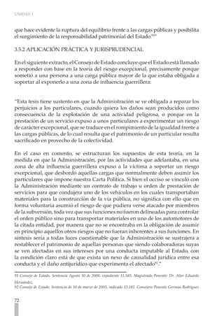 UNIDAD 3



que hace evidente la ruptura del equilibrio frente a las cargas públicas y posibilita
el surgimiento de la responsabilidad patrimonial del Estado.91”

3.5.2 APLICACIÓN PRÁCTICA Y JURISPRUDENCIAL

En el siguiente extracto, el Consejo de Estado concluye que el Estado está llamado
a responder con base en la teoría del riesgo excepcional, precisamente porque
sometió a una persona a una carga pública mayor de la que estaba obligada a
soportar al exponerlo a una zona de influencia guerrillera:


“Esta tesis tiene sustento en que la Administración se ve obligada a reparar los
perjuicios a los particulares, cuando quiera los daños sean producidos como
consecuencia de la explotación de una actividad peligrosa, o porque en la
prestación de un servicio expuso a unos particulares a experimentar un riesgo
de carácter excepcional, que se traduce en el rompimiento de la igualdad frente a
las cargas públicas, de lo cual resulta que el patrimonio de un particular resulta
sacrificado en provecho de la colectividad.

En el caso en comento, se estructuran los supuestos de esta teoría, en la
medida en que la Administración, por las actividades que adelantaba, en una
zona de alta influencia guerrillera expuso a la víctima a soportar un riesgo
excepcional, que desbordó aquellas cargas que normalmente deben asumir los
particulares que impone nuestra Carta Política. Si bien el occiso se vinculó con
la Administración mediante un contrato de trabajo u orden de prestación de
servicios para que condujera uno de los vehículos en los cuales transportaban
materiales para la construcción de la vía pública, no significa con ello que en
forma voluntaria asumió el riesgo de que pudiera verse atacado por miembros
de la subversión, toda vez que sus funciones no fueron delineadas para controlar
el orden público sino para transportar materiales en uno de los automotores de
la citada entidad, por manera que no se encontraba en la obligación de asumir
en principio aquellos otros riesgos que no fueran inherentes a sus funciones. En
síntesis sería a todas luces cuestionable que la Administración se sustrajera a
restablecer el patrimonio de aquellas personas que siendo colaboradoras suyas
se ven afectadas en sus intereses por una conducta imputable al Estado, con
la condición claro está de que exista un nexo de causalidad jurídica entre esa
conducta y el daño antijurídico que experimenta el afectado92.”

91 Consejo de Estado. Sentencia Agosto 10 de 2000. expediente 11.585, Magistrado Ponente: Dr. Alier Eduardo
Hernández.
92 Consejo de Estado. Sentencia de 10 de marzo de 2005, radicado 15.182. Consejero Ponente German Rodríguez


72
 