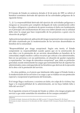 MODALIDADES DE RESPONSABILIDAD ESTATAL




El Consejo de Estado en sentencia dictada el 16 de junio de 1997, se refirió al
beneficio económico derivado del ejercicio de las actividades peligrosas de la
siguiente forma:

“(…)1. La responsabilidad derivada del ejercicio de actividades peligrosas o
riesgosas se encuentra por completo desligada de toda consideración sobre
la culpa o diligencia y prudencia de quien ocasiona el daño con fundamento
en el principio ubi emolumentum ibi onus esse debet (donde esta la utilidad
debe estar la carga) que hace responsable de los perjuicios a quien crea la
situación de peligro”.

Aplicación jurisprudencial, aplicación del riesgo excepcional como consecuencia
del daño ocasionado por la modernización de los servicios desarrollados en
beneficio de la comunidad:

“Responsabilidad por riesgo excepcional. Según esta teoría, el Estado
compromete su responsabilidad cuando quiera que en la construcción de
una obra o en la prestación de un servicio, desarrollados en beneficio de la
comunidad, emplea medios o utiliza recursos que colocan a los administrados,
bien en sus personas o en sus patrimonios, en situación de quedar expuestos
a experimentar “un riesgo de naturaleza excepcional” que, dada su particular
gravedad, excede notoriamente las cargas que normalmente han de soportar los
administrados como contrapartida de los beneficios que derivan de la ejecución
de la obra o de la prestación del servicio.

… En otras palabras, es el precio que fatalmente debe pagar el Estado frente a
la modernización de los servicios a su cargo y que se traduce en una protección
especial y excepcional al patrimonio del lesionado...

Si el riesgo llega a realizarse y ocasiona un daño, sin culpa de la víctima, hay
lugar a la responsabilidad de la administración, así no haya habido falta o
falla del servicio93”.

En el siguiente extracto el Consejo de Estado se refiere a los riesgos propios del
servicio a que están sometidos los miembros de los cuerpos armados94:

Villamizar.
93 Consejo de Estado. Sentencia de 20 de febrero de 1989, sección 3ª. Consejero Ponente Dr. De Irisarri.
94 Consejo de estado. Sentencia de 5 de diciembre de 2005. radicado 15.830. Consejero Ponente Ruth Stella Correa
Palacio.


                                                                                                             73
 