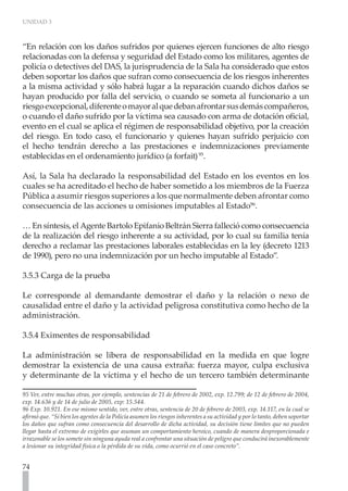 UNIDAD 3



“En relación con los daños sufridos por quienes ejercen funciones de alto riesgo
relacionadas con la defensa y seguridad del Estado como los militares, agentes de
policía o detectives del DAS, la jurisprudencia de la Sala ha considerado que estos
deben soportar los daños que sufran como consecuencia de los riesgos inherentes
a la misma actividad y sólo habrá lugar a la reparación cuando dichos daños se
hayan producido por falla del servicio, o cuando se someta al funcionario a un
riesgo excepcional, diferente o mayor al que deban afrontar sus demás compañeros,
o cuando el daño sufrido por la víctima sea causado con arma de dotación oficial,
evento en el cual se aplica el régimen de responsabilidad objetivo, por la creación
del riesgo. En todo caso, el funcionario y quienes hayan sufrido perjuicio con
el hecho tendrán derecho a las prestaciones e indemnizaciones previamente
establecidas en el ordenamiento jurídico (a forfait) 95.

Así, la Sala ha declarado la responsabilidad del Estado en los eventos en los
cuales se ha acreditado el hecho de haber sometido a los miembros de la Fuerza
Pública a asumir riesgos superiores a los que normalmente deben afrontar como
consecuencia de las acciones u omisiones imputables al Estado96.

… En síntesis, el Agente Bartolo Epifanio Beltrán Sierra falleció como consecuencia
de la realización del riesgo inherente a su actividad, por lo cual su familia tenía
derecho a reclamar las prestaciones laborales establecidas en la ley (decreto 1213
de 1990), pero no una indemnización por un hecho imputable al Estado”.

3.5.3 Carga de la prueba

Le corresponde al demandante demostrar el daño y la relación o nexo de
causalidad entre el daño y la actividad peligrosa constitutiva como hecho de la
administración.

3.5.4 Eximentes de responsabilidad
	
La administración se libera de responsabilidad en la medida en que logre
demostrar la existencia de una causa extraña: fuerza mayor, culpa exclusiva
y determinante de la víctima y el hecho de un tercero también determinante

95 Ver, entre muchas otras, por ejemplo, sentencias de 21 de febrero de 2002, exp. 12.799; de 12 de febrero de 2004,
exp. 14.636 y de 14 de julio de 2005, exp: 15.544.
96 Exp. 10.921. En ese mismo sentido, ver, entre otras, sentencia de 20 de febrero de 2003, exp. 14.117, en la cual se
afirmó que. “Si bien los agentes de la Policía asumen los riesgos inherentes a su actividad y por lo tanto, deben soportar
los daños que sufran como consecuencia del desarrollo de dicha actividad, su decisión tiene límites que no pueden
llegar hasta el extremo de exigirles que asuman un comportamiento heroico, cuando de manera desproporcionada e
irrazonable se los somete sin ninguna ayuda real a confrontar una situación de peligro que conducirá inexorablemente
a lesionar su integridad física o la pérdida de su vida, como ocurrió en el caso concreto”.


74
 
