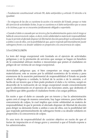 UNIDAD 3



- Fundamento constitucional: artículo 90, daño antijurídico y artículo 13 derecho a la
igualdad.

- En ninguna de las dos se cuestiona la acción o la omisión del Estado, porque se trata
del ejercicio de actividades lícitas, lo que se cuestiona es el daño antijurídico que se causa
a la víctima y que no se encuentra jurídicamente obligado a soportarlo.

- Cuando el daño es causado por un tercero y fue la administración quien creó el riesgo se
habla de concurrencia de culpas, es decir, existe solidaridad en materia de responsabilidad,
lo que le permite al afectado disponer de libertad de elección para dirigir su demanda frente
a ambos o uno de ellos, con la posibilidad de que, quien responde patrimonialmente puede
subrogarse frente a su deudor solidario en proporción a la concurrencia de culpas. 	

3.5.6 CONCLUSIÓN

La tesis del riesgo excepcional está fundada en el ejercicio de actividades
peligrosas y en la prestación de servicios que aunque se hagan en beneficio
de la comunidad utilizan medios o mecanismos que ponen al ciudadano en
peligro de ser víctima de un riesgo excepcional.

Actividades peligrosas que, sí bien comportan un riesgo susceptible de
materializarse, este se asume por la utilidad económica de la misma y para
exonerarse de la asunción patrimonial de responsabilidad el Estado no puede
aducir la diligencia o cuidado, la licitud de la acción o de la omisión, o el
hecho de un tercero que si bien pudo producir el daño a la víctima, surgió en
desarrollo de la realización de un riesgo excepcional creado conscientemente
por la administración en el ejercicio de sus funciones amén, que desborda el
equilibrio que debe guardar el ciudadano frente a las cargas públicas.

En razón a que el daño es causado por un tercero y fue la administración
quien creó el riesgo de manera consciente, hay lugar entonces, para hablar de
concurrencia de culpas, lo cual implica que existe solidaridad en materia de
responsabilidad, lo que le permite al afectado disponer de libertad de elección
para dirigir su demanda frente a ambos o uno de ellos, con la posibilidad del
que responde patrimonialmente de subrogarse frente a su deudor solidario en
proporción a la concurrencia de culpas.

Es una tesis de responsabilidad de carácter objetivo en razón de que el
factor de imputación es el riesgo grave y anormal a que el Estado expone a
los administrados.

76
 