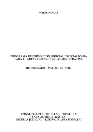 WILSON RUIZ




PROGRAMA DE FORMACIÓN JUDICIAL ESPECIALIZADA
  PARA EL ÁREA CONTENCIOSO ADMINISTRATIVA


         RESPONSABILIDAD DEL ESTADO




      CONSEJO SUPERIOR DE LA JUDICATURA
             SALA ADMINISTRATIVA
   ESCUELA JUDICIAL “ RODRIGO LARA BONILLA”
 