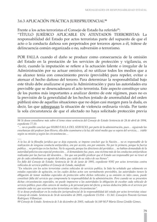 MODALIDADES DE RESPONSABILIDAD ESTATAL



3.6.3 APLICACIÓN PRÁCTICA JURISPRUDENCIAL98

Frente a los actos terroristas el Consejo de Estado ha referido99:
“TÍTULO JURÍDICO APLICABLE EN ATENTADOS TERRORISTAS: La
responsabilidad del Estado por actos terroristas parte del supuesto de que el
acto o la conducta dañosa son perpetrados por terceros ajenos a él, trátese de
delincuencia común organizada o no, subversión o terrorismo.

POR FALLA cuando el daño se produce como consecuencia de la omisión
del Estado en la prestación de los servicios de protección y vigilancia, es
decir, cuando la imputación se refiere a la actuación falente o irregular de la
Administración por su actuar omisivo, al no utilizar todos los medios que a
su alcance tenía con conocimiento previo (previsible) para repeler, evitar o
atenuar el hecho dañoso del tercero. Para determinar la responsabilidad bajo
este título debe analizarse si para la Administración y para las autoridades era
previsible que se desencadenara el acto terrorista. Este aspecto constituye uno
de los puntos más importantes a analizar dentro de este régimen, pues no es
la previsión de la generalidad de los hechos (estado de anormalidad del orden
público) sino de aquellas situaciones que no dejan casi margen para la duda, es
decir, las que sobrepasan la situación de violencia ordinaria vivida. Por tanto
la sola circunstancia de que el afectado no haya solicitado protección previa

98 Si desea consultarse más sobre el tema véase sentencia del Consejo de Estado Sentencia de 28 de abril de 1994,
expediente 77.33:
“… no es posible concluir que HUBO FALLA DEL SERVICIO, por parte de la administración, pues… siguiendo las
enseñanzas del profesor Jean Rivero, ella debe examinarse a la luz del nivel medio que se espera del servicio,… viable
según su misión y según las circunstancias…
…
A la luz de la filosofía jurídica que se deja expuesta, se impone concluir que la Nación… no es responsable de la
realización de ninguna conducta antijurídica, ora por acción, ora por omisión. No por lo primero, porque la fuerza
publica… no participo en los hechos. No lo segundo, porque los directores del periódico… no habían demandado de la
autoridad policiva una especial protección… el demandante fue, pues, una victima más de las conductas antijurídicas
realizadas por las fuerzas del desorden… Sin que sea posible predicar que el Estado sea responsable por no tener al
pie de cada colombiano un agente del orden, que cuide de su vida o de sus bienes”.
En fallo del Consejo de Estado. Sentencia de 16 de junio de 1995, expediente 9392 por actos terroristas contra
vehículos de servicio público el Consejo de Estado, manifestó
“En relación con los actos terroristas contra vehículos de servicio publico, la Sala ha señalado que solamente en
estados especiales de agitación, en los cuales dichos actos son normalmente previsibles, las autoridades tienen la
obligación de tomar medidas especiales de protección sobre dichos vehículos; y su omisión en tales casos, puede
constituir falla del servicio que comprometa la responsabilidad de la administración. Pero cuando no se presenten
dichas circunstancias especiales, no puede imponerse a las autoridades la obligación de escoltar cada vehiculo de
servicio público, pues ellas carecen de medios y de personal para tal efecto; y menos deducirse falla en el servicio por
omisión cada vez que ocurran actos terroristas en tales circunstancias”.
Si se desea profundizar en la evolución jurisprudencial de la responsabilidad del estado por actos terroristas véase:
Consejo de estado. Sentencia de 24 de noviembre de 2005, expediente 15.054 – 15.361. Consejero Ponente German
Rodríguez Villamizar.
99 Consejo de Estado. Sentencia de 5 de diciembre de 2005, radicado 16.149 M.P Maria Elena Giraldo Gómez.


                                                                                                                    79
 