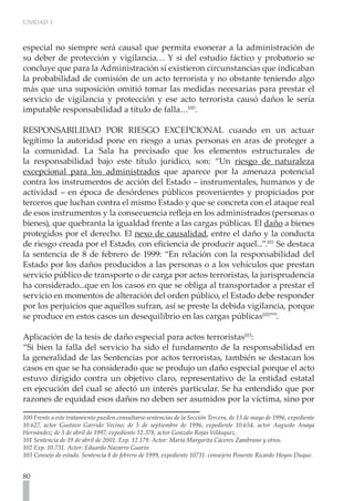 UNIDAD 3



especial no siempre será causal que permita exonerar a la administración de
su deber de protección y vigilancia… Y si del estudio fáctico y probatorio se
concluye que para la Administración sí existieron circunstancias que indicaban
la probabilidad de comisión de un acto terrorista y no obstante teniendo algo
más que una suposición omitió tomar las medidas necesarias para prestar el
servicio de vigilancia y protección y ese acto terrorista causó daños le sería
imputable responsabilidad a título de falla…100.

RESPONSABILIDAD POR RIESGO EXCEPCIONAL cuando en un actuar
legítimo la autoridad pone en riesgo a unas personas en aras de proteger a
la comunidad. La Sala ha precisado que los elementos estructurales de
la responsabilidad bajo este título jurídico, son: “Un riesgo de naturaleza
excepcional para los administrados que aparece por la amenaza potencial
contra los instrumentos de acción del Estado – instrumentales, humanos y de
actividad – en época de desórdenes públicos provenientes y propiciados por
terceros que luchan contra el mismo Estado y que se concreta con el ataque real
de esos instrumentos y la consecuencia refleja en los administrados (personas o
bienes), que quebranta la igualdad frente a las cargas públicas. El daño a bienes
protegidos por el derecho. El nexo de causalidad, entre el daño y la conducta
de riesgo creada por el Estado, con eficiencia de producir aquel...”.101 Se destaca
la sentencia de 8 de febrero de 1999: “En relación con la responsabilidad del
Estado por los daños producidos a las personas o a los vehículos que prestan
servicio público de transporte o de carga por actos terroristas, la jurisprudencia
ha considerado...que en los casos en que se obliga al transportador a prestar el
servicio en momentos de alteración del orden público, el Estado debe responder
por los perjuicios que aquéllos sufran, así se preste la debida vigilancia, porque
se produce en estos casos un desequilibrio en las cargas públicas102””.

Aplicación de la tesis de daño especial para actos terroristas103:
“Si bien la falla del servicio ha sido el fundamento de la responsabilidad en
la generalidad de las Sentencias por actos terroristas, también se destacan los
casos en que se ha considerado que se produjo un daño especial porque el acto
estuvo dirigido contra un objetivo claro, representativo de la entidad estatal
en ejecución del cual se afectó un interés particular. Se ha entendido que por
razones de equidad esos daños no deben ser asumidos por la víctima, sino por

100 Frente a este tratamiento pueden consultarse sentencias de la Sección Tercera, de 13 de mayo de 1996, expediente
10.627, actor Gustavo Garrido Vecino; de 5 de septiembre de 1996, expediente 10.654, actor Augusto Anaya
Hernández; de 3 de abril de 1997, expediente 12.378, actor Gonzalo Rojas Velásquez.
101 Sentencia de 19 de abril de 2001. Exp. 12.179. Actor: María Margarita Cáceres Zambrano y otros.
102 Exp. 10.731. Actor: Eduardo Navarro Guarín
103 Consejo de estado. Sentencia 8 de febrero de 1999, expediente 10731. consejero Ponente Ricardo Hoyos Duque.


80
 