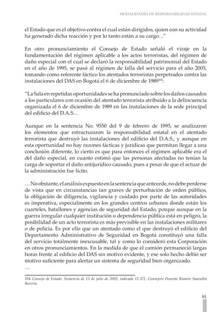 MODALIDADES DE RESPONSABILIDAD ESTATAL



el Estado que es el objetivo contra el cual están dirigidos, quien con su actividad
ha generado dicha reacción y por lo tanto están a su cargo…”

En otro pronunciamiento el Consejo de Estado señaló el viraje en la
fundamentación del régimen aplicable a los actos terroristas, del régimen de
daño especial con el cual se declaró la responsabilidad patrimonial del Estado
en el año de 1995, se pasó al régimen de falla del servicio para el año 2005,
tomando como referente fáctico los atentados terroristas perpetrados contra las
instalaciones del DAS en Bogotá el 6 de diciembre de 1989104:

“La Sala en repetidas oportunidades se ha pronunciado sobre los daños causados
a los particulares con ocasión del atentado terrorista atribuido a la delincuencia
organizada el 6 de diciembre de 1989 en las instalaciones de la sede principal
del edificio del D.A.S…

Aunque en la sentencia No. 9550 del 9 de febrero de 1995, se analizaron
los elementos que estructuraron la responsabilidad estatal en el atentado
terrorista que destruyó las instalaciones del edificio del D.A.S., y aunque en
esta oportunidad no hay razones fácticas y jurídicas que permitan llegar a una
conclusión diferente, lo cierto es que para entonces el régimen aplicable era el
del daño especial, en cuanto estimó que las personas afectadas no tenían la
carga de soportar el daño antijurídico causado, pues a pesar de que el actuar de
la administración fue lícito.

… No obstante, el análisis expuesto en la sentencia que antecede, no debe perderse
de vista que en circunstancias tan graves de perturbación de orden público,
la obligación de diligencia, vigilancia y cuidado por parte de las autoridades
es imperativa, especialmente en los grandes centros urbanos donde están los
cuarteles, batallones y agencias de seguridad del Estado, porque aunque en la
guerra irregular cualquier institución o dependencia pública está en peligro, la
posibilidad de un acto terrorista es más previsible en las instalaciones militares
o de policía. Es por ello que un atentado como el que destruyó el edificio del
Departamento Administrativo de Seguridad en Bogotá constituyó una falla
del servicio totalmente inexcusable, tal y como lo consideró esta Corporación
en otros pronunciamientos. En la medida de que el camión permaneció largas
horas frente al edificio del DAS sin motivo evidente, y ese solo hecho debió ser
motivo suficiente para alertar un sistema de seguridad bien organizado.
…

104 Consejo de Estado. Sentencia de 13 de julio de 2005, radicado 11.372. Consejero Ponente Ramiro Saavedra
Becerra.


                                                                                                        81
 