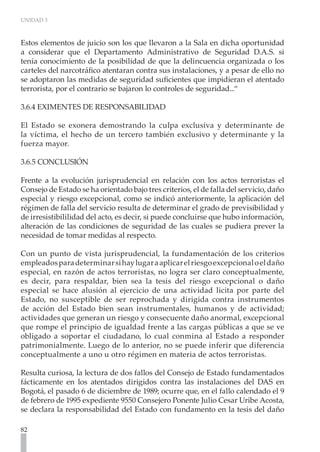 UNIDAD 3



Estos elementos de juicio son los que llevaron a la Sala en dicha oportunidad
a considerar que el Departamento Administrativo de Seguridad D.A.S. si
tenía conocimiento de la posibilidad de que la delincuencia organizada o los
carteles del narcotráfico atentaran contra sus instalaciones, y a pesar de ello no
se adoptaron las medidas de seguridad suficientes que impidieran el atentado
terrorista, por el contrario se bajaron lo controles de seguridad...“

3.6.4 EXIMENTES DE RESPONSABILIDAD

El Estado se exonera demostrando la culpa exclusiva y determinante de
la víctima, el hecho de un tercero también exclusivo y determinante y la
fuerza mayor.

3.6.5 CONCLUSIÓN

Frente a la evolución jurisprudencial en relación con los actos terroristas el
Consejo de Estado se ha orientado bajo tres criterios, el de falla del servicio, daño
especial y riesgo excepcional, como se indicó anteriormente, la aplicación del
régimen de falla del servicio resulta de determinar el grado de previsibilidad y
de irresistibililidad del acto, es decir, si puede concluirse que hubo información,
alteración de las condiciones de seguridad de las cuales se pudiera prever la
necesidad de tomar medidas al respecto.

Con un punto de vista jurisprudencial, la fundamentación de los criterios
empleados para determinar si hay lugar a aplicar el riesgo excepcional o el daño
especial, en razón de actos terroristas, no logra ser claro conceptualmente,
es decir, para respaldar, bien sea la tesis del riesgo excepcional o daño
especial se hace alusión al ejercicio de una actividad licita por parte del
Estado, no susceptible de ser reprochada y dirigida contra instrumentos
de acción del Estado bien sean instrumentales, humanos y de actividad;
actividades que generan un riesgo y consecuente daño anormal, excepcional
que rompe el principio de igualdad frente a las cargas públicas a que se ve
obligado a soportar el ciudadano, lo cual conmina al Estado a responder
patrimonialmente. Luego de lo anterior, no se puede inferir que diferencia
conceptualmente a uno u otro régimen en materia de actos terroristas.

Resulta curiosa, la lectura de dos fallos del Consejo de Estado fundamentados
fácticamente en los atentados dirigidos contra las instalaciones del DAS en
Bogotá, el pasado 6 de diciembre de 1989; ocurre que, en el fallo calendado el 9
de febrero de 1995 expediente 9550 Consejero Ponente Julio Cesar Uribe Acosta,
se declara la responsabilidad del Estado con fundamento en la tesis del daño

82
 