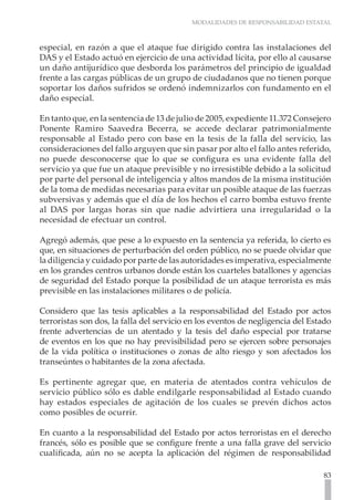 MODALIDADES DE RESPONSABILIDAD ESTATAL



especial, en razón a que el ataque fue dirigido contra las instalaciones del
DAS y el Estado actuó en ejercicio de una actividad lícita, por ello al causarse
un daño antijurídico que desborda los parámetros del principio de igualdad
frente a las cargas públicas de un grupo de ciudadanos que no tienen porque
soportar los daños sufridos se ordenó indemnizarlos con fundamento en el
daño especial.

En tanto que, en la sentencia de 13 de julio de 2005, expediente 11.372 Consejero
Ponente Ramiro Saavedra Becerra, se accede declarar patrimonialmente
responsable al Estado pero con base en la tesis de la falla del servicio, las
consideraciones del fallo arguyen que sin pasar por alto el fallo antes referido,
no puede desconocerse que lo que se configura es una evidente falla del
servicio ya que fue un ataque previsible y no irresistible debido a la solicitud
por parte del personal de inteligencia y altos mandos de la misma institución
de la toma de medidas necesarias para evitar un posible ataque de las fuerzas
subversivas y además que el día de los hechos el carro bomba estuvo frente
al DAS por largas horas sin que nadie advirtiera una irregularidad o la
necesidad de efectuar un control.

Agregó además, que pese a lo expuesto en la sentencia ya referida, lo cierto es
que, en situaciones de perturbación del orden público, no se puede olvidar que
la diligencia y cuidado por parte de las autoridades es imperativa, especialmente
en los grandes centros urbanos donde están los cuarteles batallones y agencias
de seguridad del Estado porque la posibilidad de un ataque terrorista es más
previsible en las instalaciones militares o de policía.

Considero que las tesis aplicables a la responsabilidad del Estado por actos
terroristas son dos, la falla del servicio en los eventos de negligencia del Estado
frente advertencias de un atentado y la tesis del daño especial por tratarse
de eventos en los que no hay previsibilidad pero se ejercen sobre personajes
de la vida política o instituciones o zonas de alto riesgo y son afectados los
transeúntes o habitantes de la zona afectada.

Es pertinente agregar que, en materia de atentados contra vehículos de
servicio público sólo es dable endilgarle responsabilidad al Estado cuando
hay estados especiales de agitación de los cuales se prevén dichos actos
como posibles de ocurrir.

En cuanto a la responsabilidad del Estado por actos terroristas en el derecho
francés, sólo es posible que se configure frente a una falla grave del servicio
cualificada, aún no se acepta la aplicación del régimen de responsabilidad

                                                                                83
 