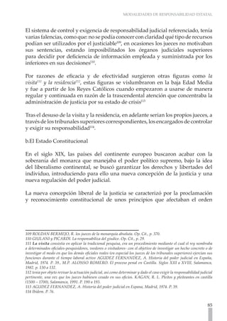 MODALIDADES DE RESPONSABILIDAD ESTATAL



El sistema de control y exigencia de responsabilidad judicial referenciado, tenía
varias falencias, como que: no se podía conocer con claridad qué tipo de recursos
podían ser utilizados por el justiciable109, en ocasiones los jueces no motivaban
sus sentencias, estando imposibilitados los órganos judiciales superiores
para decidir por deficiencia de información empleada y suministrada por los
inferiores en sus decisiones110.

Por razones de eficacia y de efectividad surgieron otras figuras como la
visita111 y la residencia112, estas figuras se vislumbraron en la baja Edad Media
y fue a partir de los Reyes Católicos cuando empezaron a usarse de manera
regular y continuada en razón de la trascendental atención que concentraba la
administración de justicia por su estado de crisis113

Tras el desuso de la visita y la residencia, en adelante serian los propios jueces, a
través de los tribunales superiores correspondientes, los encargados de controlar
y exigir su responsabilidad114.

b.El Estado Constitucional

En el siglo XIX, las países del continente europeo buscaron acabar con la
soberanía del monarca que manejaba el poder político supremo, bajo la idea
del liberalismo continental, se buscó garantizar los derechos y libertades del
individuo, introduciendo para ello una nueva concepción de la justicia y una
nueva regulación del poder judicial.

La nueva concepción liberal de la justicia se caracterizó por la proclamación
y reconocimiento constitucional de unos principios que afectaban el orden




109 ROLDAN BERMEJO, R. los jueces de la monarquía absoluta. Op. Cit., p. 370.
110 GIULANI y PICARDI. La responsabiliza del giudice. Op. Cit., p. 29.
111 La visita consistía en aplicar la tradicional pesquisa, era un procedimiento mediante el cual el rey nombraba
a determinados oficiales-pesquisidores, veedores o visitadores- con el objetivo de investigar un hecho concreto o de
investigar el modo en que los demás oficiales reales (en especial los jueces de los tribunales superiores) ejercían sus
funciones durante el tiempo laboral activo AGUDEZ FERNANDEZ, A. Historia del poder judicial en España,
Madrid, 1974. P. 39., M.P. ALONSO ROMERO. El proceso penal en Castilla. Siglos XIII a XVIII, Salamanca,
1982. p. 130 a 132.
112 tenia por objeto revisar la actuación judicial, así como determinar y dado el caso exigir la responsabilidad judicial
pertinente, una vez que los jueces hubiesen cesado en sus oficios. KAGAN, R. L. Pleitos y pleiteantes en castilla
(1500 – 1700), Salamanca, 1991. P. 190 a 193.
113 AGUDEZ FERNANDEZ, A. Historia del poder judicial en Espana, Madrid, 1974. P. 39.
114 Ibidem. P. 76.


                                                                                                                     85
 