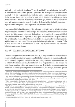 UNIDAD 3



judicial: el principio de legalidad115, los de unidad116 y exclusividad judicial117,
el de inamovilidad118 como garantía principal del principio de independencia
judicial y el de responsabilidad judicial como complemento o contrapeso
de la inamovilidad e independencia judicial, el fundamento último de estos
principios era la división de poderes.119 Sin embargo, habría de pasar un tiempo
más mientras se esperaba que el ejercicio de la actividad judicial, ejecutiva y
legislativa se atemperara a lo dispuesto constitucionalmente.

La responsabilidad del Estado por las fallas en el ejercicio de la administración
de justicia se ha constituido en el campo del derecho europeo continental como
una de las últimas excepciones o limitaciones al principio de responsabilidad
patrimonial del Estado, la ruptura del principio de irresponsabilidad patrimonial
del Estado se ha producido en la mayoría de los ordenamientos jurídicos por vía
legislativa y en otros, como Francia, por vía jurisprudencial con el famoso Fallo
Blanco fundado en el desarrollo de la teoría de la prestación de los servicios
públicos a cargo del Estado

3.7.2 ANTECEDENTES EN DERECHO INTERNO

Durante la vigencia de la Constitución de 1886, la responsabilidad del Estado por
error judicial como régimen de responsabilidad era una utopía, excepcionalmente
se declaraba la responsabilidad del Estado pero por el mal funcionamiento en
la administración de justicia, la limitación de la responsabilidad del Estado en
materia de funcionamiento de la administración de justicia encontraba su razón
de ser en: la cosa juzgada respecto de las sentencias, en la carga pública en que se

115 Implicaba la sumisión a la ley por parte de los jueces, en el ejercicio de la función judicial, eliminándose el amplio
poder de discrecionalidad que manejaba el juez absolutista de aquel entonces. Dicho principio, de igual manera,
permitía la revisión judicial de las actuaciones realizadas por quienes eran sus titulares ocasionales. Ibídem., p. 54.
116 El principio de unidad jurisdiccional o de fueros se dirigía contra la multiplicidad de jurisdicciones que existían
en el antiguo régimen, de igual manera, se dirigía contra los privilegios estamentales; de esa forma se avanzaba a la
igualdad procesal para todos los ciudadanos. Ibíb., p. 54
117 Con este principio se destinaba el ejercicio de la jurisdicción a los jueces y tribunales, eliminándose el señorío
jurisdiccional y prohibiéndose al poder ejecutivo funciones de este tipo, paralelamente se atribuía a los órganos
judiciales la revisión de la actividad de la administración. Ibíd., p. 54.
118 Implicaba que los jueces, pasaban de ser meros servidores del monarca absoluto para pasar a serlo del Estado. No
obstante este principio al igual que el de independencia judicial, no tuvieron aplicación practica durante el siglo XIX,
las constituciones decimonónicas eran demasiado flexibles y carentes de toda supralegalidad y no tenían un carácter
normativo, precisamente por la falta de un desarrollo legislativo de los principios en los que se fundaba el Estado
liberal constitucional. Ibíd.., p. 53 y 73. Sí se desea profundizar más en la evolución y significados de estos principios
durante el siglo XIX, véase: TOMAS Y VALIENTE. Manual de historia del derecho español. Madrid, 1983, p. 520
a 535 y 586 a 598.
119 AGUDEZ FERNANDEZ, A. Historia del poder judicial en España, op. cit., p. 53


86
 
