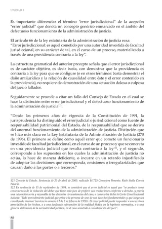UNIDAD 3



Es importante diferenciar el término “error jurisdiccional” de la acepción
“error judicial” que denota un concepto genérico enmarcado en el ámbito del
defectuoso funcionamiento de la administración de justicia.

El artículo 66 de la ley estatutaria de la administración de justicia reza:
“Error jurisdiccional: es aquel cometido por una autoridad investida de facultad
jurisdiccional, en su carácter de tal, en el curso de un proceso, materializado a
través de una providencia contraria a la ley”.

La estructura gramatical del anterior precepto señala que el error jurisdiccional
es de carácter objetivo, es decir basta, con demostrar que la providencia es
contraria a la ley para que se configure (o en otros términos: basta demostrar el
daño antijurídico y la relación de causalidad entre éste y el error contenido en
la providencia), no requiere de demostración de una actuación dolosa o culposa
del juez o fallador.

Seguidamente se procede a citar un fallo del Consejo de Estado en el cual se
hace la distinción entre error jurisdiccional y el defectuoso funcionamiento de
la administración de justicia121:

“Desde los primeros años de vigencia de la Constitución de 1991, la
jurisprudencia ha distinguido el error judicial o jurisdiccional como fuente de
responsabilidad patrimonial del Estado, de la responsabilidad que se deriva
del anormal funcionamiento de la administración de justicia. Distinción que
se hizo más clara en la Ley Estatutaria de la Administración de Justicia (270
de 1996). El primero se define como aquél error que comete un funcionario
investido de facultad jurisdiccional, en el curso de un proceso y que se concreta
en una providencia judicial que resulta contraria a la ley122, y el segundo,
corresponde a los supuestos en los cuales la administración de justicia no
actúa, lo hace de manera deficiente, o incurre en un retardo injustificado
de adoptar las decisiones que corresponda, omisiones o irregularidades que
causan daño a las partes o a terceros.”


121 Consejo de Estado. Sentencia de 20 de abril de 2005. radicado 14.725 Consejera Ponente: Ruth Stella Correa
Palacio.
122 En sentencia de 15 de septiembre de 1994, se consideró que el error judicial es aquel que “se produce como
consecuencia de la violación del deber que tiene todo juez de proferir sus resoluciones conforme a derecho, y previa
una valoración seria y razonable de las distintas circunstancias del caso, o como lo ha dicho la Corte Constitucional
italiana: ‘Todo procedimiento judicial que prive a la persona de uno de sus derechos fundamentales y que luego sea
considerado erróneo’ (sentencia número 12 de 2 de febrero de 1978)...El error judicial puede responder a una errónea
apreciación de los hechos, o a una desfasada subsunción de la realidad fáctica en la hipótesis normativa, o a una
grosera utilización de la normatividad jurídica, en el caso sometido a consideración del juez”.


88
 