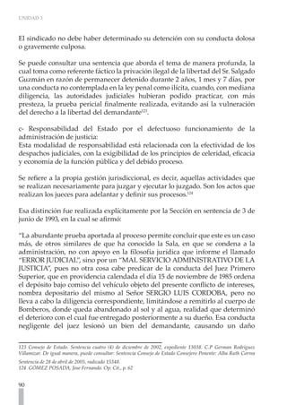 UNIDAD 3



El sindicado no debe haber determinado su detención con su conducta dolosa
o gravemente culposa.

Se puede consultar una sentencia que aborda el tema de manera profunda, la
cual toma como referente fáctico la privación ilegal de la libertad del Sr. Salgado
Guzmán en razón de permanecer detenido durante 2 años, 1 mes y 7 días, por
una conducta no contemplada en la ley penal como ilícita, cuando, con mediana
diligencia, las autoridades judiciales hubieran podido practicar, con más
presteza, la prueba pericial finalmente realizada, evitando así la vulneración
del derecho a la libertad del demandante123.
	
c- Responsabilidad del Estado por el defectuoso funcionamiento de la
administración de justicia:
Esta modalidad de responsabilidad está relacionada con la efectividad de los
despachos judiciales, con la exigibilidad de los principios de celeridad, eficacia
y economía de la función pública y del debido proceso.

Se refiere a la propia gestión jurisdiccional, es decir, aquellas actividades que
se realizan necesariamente para juzgar y ejecutar lo juzgado. Son los actos que
realizan los jueces para adelantar y definir sus procesos.124

Esa distinción fue realizada explícitamente por la Sección en sentencia de 3 de
junio de 1993, en la cual se afirmó:

“La abundante prueba aportada al proceso permite concluir que este es un caso
más, de otros similares de que ha conocido la Sala, en que se condena a la
administración, no con apoyo en la filosofía jurídica que informe el llamado
“ERROR JUDICIAL”, sino por un “MAL SERVICIO ADMINISTRATIVO DE LA
JUSTICIA”, pues no otra cosa cabe predicar de la conducta del Juez Primero
Superior, que en providencia calendada el día 15 de noviembre de 1985 ordena
el depósito bajo comiso del vehículo objeto del presente conflicto de intereses,
nombra depositario del mismo al Señor SERGIO LUIS CORDOBA, pero no
lleva a cabo la diligencia correspondiente, limitándose a remitirlo al cuerpo de
Bomberos, donde queda abandonado al sol y al agua, realidad que determinó
el deterioro con el cual fue entregado posteriormente a su dueño. Esa conducta
negligente del juez lesionó un bien del demandante, causando un daño


123 Consejo de Estado. Sentencia cuatro (4) de diciembre de 2002, expediente 13038. C.P German Rodríguez
Villamizar. De igual manera, puede consultar: Sentencia Consejo de Estado Consejero Ponente: Alba Ruth Correa
Sentencia de 28 de abril de 2005, radicado 15348.
124 GÓMEZ POSADA, Jose Fernando. Op. Cit., p. 62


90
 