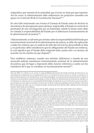 MODALIDADES DE RESPONSABILIDAD ESTATAL



antijurídico, por omisión de la autoridad, que el actor no tiene por qué soportar.
Así las cosas, la administración debe indemnizar los perjuicios causados con
apoyo en el artículo 90 de la Constitución Nacional125.”

En otro fallo relacionado con el tema el Consejo de Estado antes de declarar la
inexistencia de presupuestos para declarar responsable al Estado en razón de la
preclusión de una investigación por un homicidio, señaló la forma como debe
ser tratada la responsabilidad del Estado por el defectuoso funcionamiento de
la administración de justicia126:

“Adicionalmente, se advierte que al tratar sobre la responsabilidad del Estado por
funcionamiento anormal de la administración de justicia, se debe dar aplicación
a todos los criterios que en materia de falla del servicio ha desarrollado la Sala
y, en particular, debe considerarse que las obligaciones del Estado son relativas,
lo cual significa que al Estado debe exigírsele todo cuanto esté a su alcance, de
acuerdo con los medios de que dispone127.

Para establecer, entonces, cuando una omisión, deficiencia o retardo de una
actuación judicial constituyen funcionamiento anormal de la administración
de justicia, que da lugar a reparación debe, hacerse referencia a cuáles son los
estándares de lo que se considera un funcionamiento normal128.

125 Exp.7859. Se resolvió en ese evento, la responsabilidad patrimonial del Estado derivada del deterioro de un
vehículo puesto a disposición de un juzgado penal, que no se entregó al secuestre sino que se ordenó su remisión a un
patio donde permaneció a la intemperie por un período prolongado. La misma posición jurisprudencial se adoptó en
relación con la demanda de reparación formulada con el fin de obtener la indemnización de los perjuicios sufridos con
el embargo de un vehículo, que no era propiedad del demandado, decretado por un juez dentro de un proceso ejecutivo,
que permaneció varios años secuestrado, a pesar de que era fácil verificar la propiedad o posesión del bien. Sentencia
del 4 de diciembre de 2002, exp: 12. Consejo de Estado. Sentencia de 20 de abril de 2005. radicado 14.725 Consejera
Ponente: Ruth Stella Correa Palacio.
126 Consejo de Estado. Sentencia de 20 de abril de 2005, radicado 14.725, M.P. Ruth Stella Correa Palacio.
127 En sentencia del 15 de febrero de 1996, exp: 9940, dijo la Sala “No es el Estado un asegurador general, obligado a
reparar todo daño, en toda circunstancia, pues la administración de justicia debe observar la ley sustantiva, consultar
la jurisprudencia e inspirarse en la equidad, para aplicar los principios de derecho y fundamentar las decisiones en las
diversas tesis sobre los cuales se edifica y sirven de razón a la imputación del deber reparador. Así en el caso presente,
la relatividad del servicio debe entenderse en cuanto no era exorbitante disponer, porque existían elementos materiales
y humanos para una misión debida. Se ha dicho que al Estado se le deben exigir los medios que corresponden a su
realidad, haciendo caso omiso de las utopías y de la concepción ideal del Estado perfecto, omnipotente y omnipresente.
A esto se ha llamado la teoría de la relatividad del servicio, a fin de no pedir más de lo posible, pero con la misma lógica
debe concluirse que el Estado debe todo cuanto está a su alcance”.
128 Ha dicho la doctrina que “La comprensión de lo que es funcionamiento anormal de la Administración de
Justicia, debe partir de una comparación de lo que sería o debía ser el funcionamiento normal, lo que remite a unos
criterios de actuación, a unos standards de funcionamiento, a unos conceptos jurídicos indeterminados de una
extrema variabilidad y sujetos a una serie de condicionamientos históricos, técnicos y políticos. Importa señalar
que no todo funcionamiento anormal, que no toda deficiencia en la Administración de Justicia, son generadores de
responsabilidad, sino aquellos que no van acordes con unos patrones básicos de eficacia y funcionamiento de acuerdo
con las necesidades sociales y los intereses de los justiciables. El concepto de funcionamiento anormal es ajeno a toda


                                                                                                                        91
 