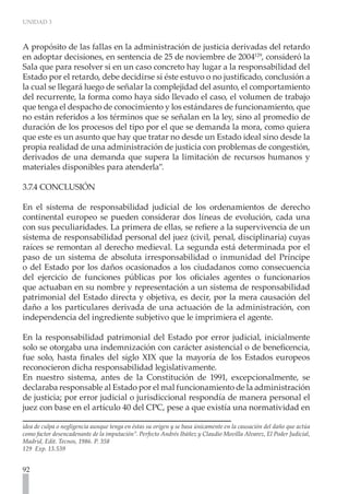 UNIDAD 3



A propósito de las fallas en la administración de justicia derivadas del retardo
en adoptar decisiones, en sentencia de 25 de noviembre de 2004129, consideró la
Sala que para resolver si en un caso concreto hay lugar a la responsabilidad del
Estado por el retardo, debe decidirse si éste estuvo o no justificado, conclusión a
la cual se llegará luego de señalar la complejidad del asunto, el comportamiento
del recurrente, la forma como haya sido llevado el caso, el volumen de trabajo
que tenga el despacho de conocimiento y los estándares de funcionamiento, que
no están referidos a los términos que se señalan en la ley, sino al promedio de
duración de los procesos del tipo por el que se demanda la mora, como quiera
que este es un asunto que hay que tratar no desde un Estado ideal sino desde la
propia realidad de una administración de justicia con problemas de congestión,
derivados de una demanda que supera la limitación de recursos humanos y
materiales disponibles para atenderla”.

3.7.4 CONCLUSIÓN

En el sistema de responsabilidad judicial de los ordenamientos de derecho
continental europeo se pueden considerar dos líneas de evolución, cada una
con sus peculiaridades. La primera de ellas, se refiere a la supervivencia de un
sistema de responsabilidad personal del juez (civil, penal, disciplinaria) cuyas
raíces se remontan al derecho medieval. La segunda está determinada por el
paso de un sistema de absoluta irresponsabilidad o inmunidad del Príncipe
o del Estado por los daños ocasionados a los ciudadanos como consecuencia
del ejercicio de funciones públicas por los oficiales agentes o funcionarios
que actuaban en su nombre y representación a un sistema de responsabilidad
patrimonial del Estado directa y objetiva, es decir, por la mera causación del
daño a los particulares derivada de una actuación de la administración, con
independencia del ingrediente subjetivo que le imprimiera el agente.

En la responsabilidad patrimonial del Estado por error judicial, inicialmente
solo se otorgaba una indemnización con carácter asistencial o de beneficencia,
fue solo, hasta finales del siglo XIX que la mayoría de los Estados europeos
reconocieron dicha responsabilidad legislativamente.
En nuestro sistema, antes de la Constitución de 1991, excepcionalmente, se
declaraba responsable al Estado por el mal funcionamiento de la administración
de justicia; por error judicial o jurisdiccional respondía de manera personal el
juez con base en el artículo 40 del CPC, pese a que existía una normatividad en

idea de culpa o negligencia aunque tenga en éstas su origen y se basa únicamente en la causación del daño que actúa
como factor desencadenante de la imputación”. Perfecto Andrés Ibáñez y Claudio Movilla Alvarez, El Poder Judicial,
Madrid, Edit. Tecnos, 1986. P. 358
129 Exp. 13.539


92
 
