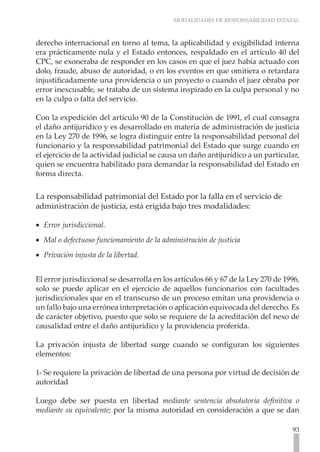 MODALIDADES DE RESPONSABILIDAD ESTATAL



derecho internacional en torno al tema, la aplicabilidad y exigibilidad interna
era prácticamente nula y el Estado entonces, respaldado en el artículo 40 del
CPC, se exoneraba de responder en los casos en que el juez había actuado con
dolo, fraude, abuso de autoridad, o en los eventos en que omitiera o retardara
injustificadamente una providencia o un proyecto o cuando el juez obraba por
error inexcusable, se trataba de un sistema inspirado en la culpa personal y no
en la culpa o falta del servicio.

Con la expedición del artículo 90 de la Constitución de 1991, el cual consagra
el daño antijurídico y es desarrollado en materia de administración de justicia
en la Ley 270 de 1996, se logra distinguir entre la responsabilidad personal del
funcionario y la responsabilidad patrimonial del Estado que surge cuando en
el ejercicio de la actividad judicial se causa un daño antijurídico a un particular,
quien se encuentra habilitado para demandar la responsabilidad del Estado en
forma directa.

La responsabilidad patrimonial del Estado por la falla en el servicio de
administración de justicia, está erigida bajo tres modalidades:

•• Error jurisdiccional.
•• Mal o defectuoso funcionamiento de la administración de justicia
•• Privación injusta de la libertad.


El error jurisdiccional se desarrolla en los artículos 66 y 67 de la Ley 270 de 1996,
solo se puede aplicar en el ejercicio de aquellos funcionarios con facultades
jurisdiccionales que en el transcurso de un proceso emitan una providencia o
un fallo bajo una errónea interpretación o aplicación equivocada del derecho. Es
de carácter objetivo, puesto que solo se requiere de la acreditación del nexo de
causalidad entre el daño antijurídico y la providencia proferida.

La privación injusta de libertad surge cuando se configuran los siguientes
elementos:

1- Se requiere la privación de libertad de una persona por virtud de decisión de
autoridad

Luego debe ser puesta en libertad mediante sentencia absolutoria definitiva o
mediante su equivalente; por la misma autoridad en consideración a que se dan

                                                                                  93
 
