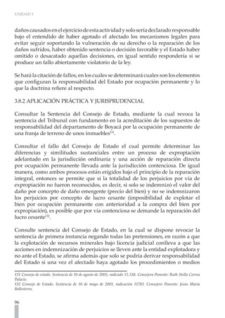 UNIDAD 3



daños causados en el ejercicio de esta actividad y solo sería declarado responsable
bajo el entendido de haber agotado el afectado los mecanismos legales para
evitar seguir soportando la vulneración de su derecho o la reparación de los
daños sufridos, haber obtenido sentencia o decisión favorable y el Estado haber
omitido o desacatado aquellas decisiones, en igual sentido respondería si se
produce un fallo abiertamente violatorio de la ley.

Se hará la citación de fallos, en los cuales se determinará cuales son los elementos
que configuran la responsabilidad del Estado por ocupación permanente y lo
que la doctrina refiere al respecto.

3.8.2 APLICACIÓN PRÁCTICA Y JURISPRUDENCIAL

Consultar la Sentencia del Consejo de Estado, mediante la cual revoca la
sentencia del Tribunal con fundamento en la acreditación de los supuestos de
responsabilidad del departamento de Boyacá por la ocupación permanente de
una franja de terreno de unos inmuebles131.

Consultar el fallo del Consejo de Estado el cual permite determinar las
diferencias y similitudes sustanciales entre un proceso de expropiación
adelantado en la jurisdicción ordinaria y una acción de reparación directa
por ocupación permanente llevada ante la jurisdicción contenciosa. De igual
manera, como ambos procesos están erigidos bajo el principio de la reparación
integral, entonces se permite que si la totalidad de los perjuicios por vía de
expropiación no fueron reconocidos, es decir, si solo se indemnizó el valor del
daño por concepto de daño emergente (precio del bien) y no se indemnizaron
los perjuicios por concepto de lucro cesante (imposibilidad de explotar el
bien por ocupación permanente con anterioridad a la compra del bien por
expropiación), es posible que por vía contenciosa se demande la reparación del
lucro cesante132.

Consulte sentencia del Consejo de Estado, en la cual se dispone revocar la
sentencia de primera instancia negando todas las pretensiones, en razón a que
la explotación de recursos minerales bajo licencia judicial conlleva a que las
acciones en indemnización de perjuicios se lleven ante la entidad explotadora y
no ante el Estado, se afirma además que solo se podría derivar responsabilidad
del Estado si una vez el afectado haya agotado los procedimientos o medios

131 Consejo de estado. Sentencia de 10 de agosto de 2005, radicado 15.338. Consejera Ponente: Ruth Stella Correa
Palacio.
132 Consejo de Estado. Sentencia de 10 de mayo de 2001, radicación 11783. Consejero Ponente: Jesús Maria
Ballesteros.


96
 