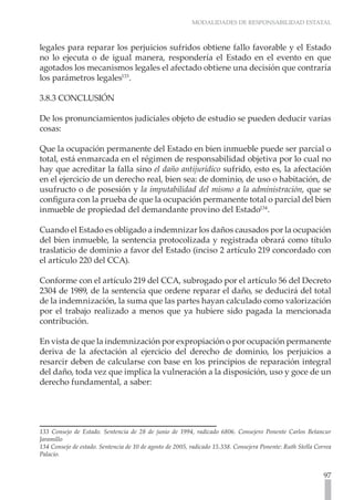 MODALIDADES DE RESPONSABILIDAD ESTATAL



legales para reparar los perjuicios sufridos obtiene fallo favorable y el Estado
no lo ejecuta o de igual manera, respondería el Estado en el evento en que
agotados los mecanismos legales el afectado obtiene una decisión que contraría
los parámetros legales133.

3.8.3 CONCLUSIÓN

De los pronunciamientos judiciales objeto de estudio se pueden deducir varias
cosas:

Que la ocupación permanente del Estado en bien inmueble puede ser parcial o
total, está enmarcada en el régimen de responsabilidad objetiva por lo cual no
hay que acreditar la falla sino el daño antijurídico sufrido, esto es, la afectación
en el ejercicio de un derecho real, bien sea: de dominio, de uso o habitación, de
usufructo o de posesión y la imputabilidad del mismo a la administración, que se
configura con la prueba de que la ocupación permanente total o parcial del bien
inmueble de propiedad del demandante provino del Estado134.

Cuando el Estado es obligado a indemnizar los daños causados por la ocupación
del bien inmueble, la sentencia protocolizada y registrada obrará como título
traslaticio de dominio a favor del Estado (inciso 2 artículo 219 concordado con
el artículo 220 del CCA).

Conforme con el artículo 219 del CCA, subrogado por el artículo 56 del Decreto
2304 de 1989, de la sentencia que ordene reparar el daño, se deducirá del total
de la indemnización, la suma que las partes hayan calculado como valorización
por el trabajo realizado a menos que ya hubiere sido pagada la mencionada
contribución.

En vista de que la indemnización por expropiación o por ocupación permanente
deriva de la afectación al ejercicio del derecho de dominio, los perjuicios a
resarcir deben de calcularse con base en los principios de reparación integral
del daño, toda vez que implica la vulneración a la disposición, uso y goce de un
derecho fundamental, a saber:




133 Consejo de Estado. Sentencia de 28 de junio de 1994, radicado 6806. Consejero Ponente Carlos Betancur
Jaramillo
134 Consejo de estado. Sentencia de 10 de agosto de 2005, radicado 15.338. Consejera Ponente: Ruth Stella Correa
Palacio.


                                                                                                             97
 