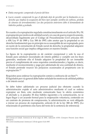 UNIDAD 3



•• Daño emergente: comprende el precio del bien
•• Lucro cesante: comprende lo que el afectado dejó de percibir por la limitación en su
   derecho que implica la ocupación del bien (por ejemplo: siembra de cultivos, pérdida
   de cánones de arrendamiento). Los dos perjuicios anteriores debe el demandante de
   haberlos pedido y probado.


En cuanto a la expropiación regulada constitucionalmente en el artículo 58 y 59,
expropiación por motivos de utilidad social y en caso de guerra respectivamente,
desarrollada legalmente por el Código de Procedimiento Civil artículos 451
a 459, Ley 9ª de 1989 y Ley 388 de 1997; cabe anotar que la propiedad es un
derecho fundamental que en principio no es susceptible de ser expropiado, pero
en razón de la connotación de Estado social de derecho, la propiedad adquiere
una función social que implica obligaciones en nuestro Estado.

La figura de la expropiación es de carácter excepcional y solo la usa el
Estado para satisfacer necesidades de interés público y cumplir con los fines
generales, mediante ella el Estado adquiere la propiedad de un inmueble
previo el cumplimiento de unos requisitos constitucionales y legales, es decir,
mediante el reconocimiento y pago por adelantado de una cantidad de dinero,
el Estado pretende resarcir los perjuicios ocasionados al propietario con la
expropiación.135

Requisitos para ordenar la expropiación común u ordinaria de un bien136:
El legislador por vía general debe haber señalado los motivos de utilidad pública
o de interés social.

Se debe haber adelantado un proceso judicial (no obstante cuando la
administración expide el acto administrativo mediante el cual se ordena
expropiar un bien, esta mediante comunicado hace la oferta económica
al afectado y, si pasados 30 días hábiles siguientes a la comunicación, no se
logra llegar a un acuerdo formal para la enajenación voluntaria, contenido en
un contrato de promesa de compraventa, la administración se verá obligada
a iniciar un proceso de expropiación, artículo 61 de la ley 388 de 1997). (Lo
relacionado en paréntesis esta fuera del texto de la sentencia de referencia)




135 Consejo de Estado. Sentencia de 10 de mayo de 2001, radicación 11783. Consejero Ponente: Jesús Maria
Ballesteros
136 Corte Constitucional. Sentencia C-374 de agosto 13 de 1997.


98
 