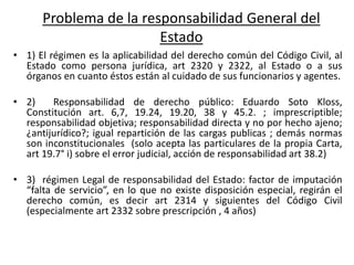 Problema de la responsabilidad General del
Estado
• 1) El régimen es la aplicabilidad del derecho común del Código Civil, al
Estado como persona jurídica, art 2320 y 2322, al Estado o a sus
órganos en cuanto éstos están al cuidado de sus funcionarios y agentes.
• 2) Responsabilidad de derecho público: Eduardo Soto Kloss,
Constitución art. 6,7, 19.24, 19.20, 38 y 45.2. ; imprescriptible;
responsabilidad objetiva; responsabilidad directa y no por hecho ajeno;
¿antijurídico?; igual repartición de las cargas publicas ; demás normas
son inconstitucionales (solo acepta las particulares de la propia Carta,
art 19.7° i) sobre el error judicial, acción de responsabilidad art 38.2)
• 3) régimen Legal de responsabilidad del Estado: factor de imputación
“falta de servicio”, en lo que no existe disposición especial, regirán el
derecho común, es decir art 2314 y siguientes del Código Civil
(especialmente art 2332 sobre prescripción , 4 años)
 