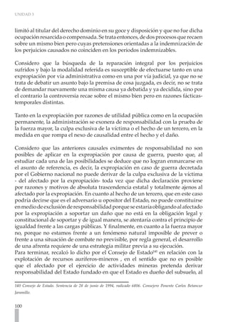 UNIDAD 3
100
limitó al titular del derecho dominio en su goce y disposición y que no fue dicha
ocupaciónresarcidaocompensada.Setrataentonces,dedosprocesosquerecaen
sobre un mismo bien pero cuyas pretensiones orientadas a la indemnización de
los perjuicios causados no coinciden en los periodos indemnizables.
Considero que la búsqueda de la reparación integral por los perjuicios
sufridos y bajo la modalidad referida es susceptible de efectuarse tanto en una
expropiación por vía administrativa como en una por vía judicial, ya que no se
trata de debatir un asunto bajo la premisa de cosa juzgada, es decir, no se trata
de demandar nuevamente una misma causa ya debatida y ya decidida, sino por
el contrario la controversia recae sobre el mismo bien pero en razones fácticas-
temporales distintas.
Tanto en la expropiación por razones de utilidad pública como en la ocupación
permanente, la administración se exonera de responsabilidad con la prueba de
la fuerza mayor, la culpa exclusiva de la víctima o el hecho de un tercero, en la
medida en que rompa el nexo de causalidad entre el hecho y el daño.
Considero que las anteriores causales eximentes de responsabilidad no son
posibles de aplicar en la expropiación por causa de guerra, puesto que, al
estudiar cada una de las posibilidades se deduce que no logran enmarcarse en
el asunto de referencia, es decir, la expropiación en caso de guerra decretada
por el Gobierno nacional no puede derivar de la culpa exclusiva de la víctima
- del afectado por la expropiación- toda vez que dicha declaración proviene
por razones y motivos de absoluta trascendencia estatal y totalmente ajenos al
afectado por la expropiación. En cuanto al hecho de un tercero, que en este caso
podría decirse que es el adversario u opositor del Estado, no puede constituirse
enmediodeexclusiónderesponsabilidadporqueseestaríaobligandoalafectado
por la expropiación a soportar un daño que no está en la obligación legal y
constitucional de soportar y de igual manera, se atentaría contra el principio de
igualdad frente a las cargas públicas. Y finalmente, en cuanto a la fuerza mayor
no, porque no estamos frente a un fenómeno natural imposible de prever o
frente a una situación de combate no previsible, por regla general, el desarrollo
de una afrenta requiere de una estrategia militar previa a su ejecución.
Para terminar, recalcó lo dicho por el Consejo de Estado140
en relación con la
explotación de recursos auríferos-mineros , en el sentido que no es posible
que el afectado por el ejercicio de actividades mineras pretenda derivar
responsabilidad del Estado fundado en que el Estado es dueño del subsuelo, al
140 Consejo de Estado. Sentencia de 28 de junio de 1994, radicado 6806. Consejero Ponente Carlos Betancur
Jaramillo.
 