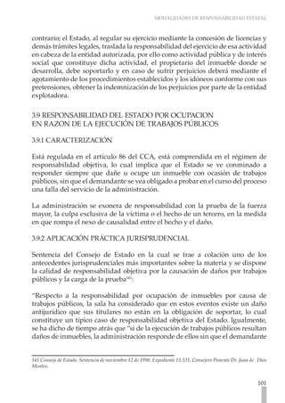 MODALIDADES DE RESPONSABILIDAD ESTATAL
101
contrario; el Estado, al regular su ejercicio mediante la concesión de licencias y
demás trámites legales, traslada la responsabilidad del ejercicio de esa actividad
en cabeza de la entidad autorizada, por ello como actividad pública y de interés
social que constituye dicha actividad, el propietario del inmueble donde se
desarrolla, debe soportarlo y en caso de sufrir perjuicios deberá mediante el
agotamiento de los procedimientos establecidos y los idóneos conforme con sus
pretensiones, obtener la indemnización de los perjuicios por parte de la entidad
explotadora.
3.9 RESPONSABILIDAD DEL ESTADO POR OCUPACION
EN RAZON DE LA EJECUCIÓN DE TRABAJOS PÚBLICOS
3.9.1 CARACTERIZACIÓN
Está regulada en el artículo 86 del CCA, está comprendida en el régimen de
responsabilidad objetiva, lo cual implica que el Estado se ve conminado a
responder siempre que dañe u ocupe un inmueble con ocasión de trabajos
públicos, sin que el demandante se vea obligado a probar en el curso del proceso
una falla del servicio de la administración.
La administración se exonera de responsabilidad con la prueba de la fuerza
mayor, la culpa exclusiva de la víctima o el hecho de un tercero, en la medida
en que rompa el nexo de causalidad entre el hecho y el daño.
3.9.2 APLICACIÓN PRÁCTICA JURISPRUDENCIAL
Sentencia del Consejo de Estado en la cual se trae a colación uno de los
antecedentes jurisprudenciales más importantes sobre la materia y se dispone
la calidad de responsabilidad objetiva por la causación de daños por trabajos
públicos y la carga de la prueba141
:
“Respecto a la responsabilidad por ocupación de inmuebles por causa de
trabajos públicos, la sala ha considerado que en estos eventos existe un daño
antijurídico que sus titulares no están en la obligación de soportar, lo cual
constituye un típico caso de responsabilidad objetiva del Estado. Igualmente,
se ha dicho de tiempo atrás que “si de la ejecución de trabajos públicos resultan
daños de inmuebles, la administración responde de ellos sin que el demandante
141 Consejo de Estado. Sentencia de noviembre 12 de 1998. Expediente 13.531. Consejero Ponente Dr. Juan de Dios
Montes.
 