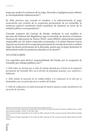 UNIDAD 3
102
tenga que probar la existencia de la culpa, descuido o negligencia para obtener
la correspondiente indemnización142
.
Se debe precisar que cuando se condena a la administración al pago
resarcitorio con ocasión de la ocupación permanente de un inmueble, la
sentencia judicial constituirá título traslaticio de dominio en favor de la
entidad pública correspondiente”.
Consulte sentencia del Consejo de Estado, mediante la cual modifica la
decisión del Tribunal del Magdalena, bajo el entendido de declarar al Instituto
Nacional de Adecuación de Tierras ‘INAT’, antes HIMAT, administrativamente
responsable por los daños materiales ocasionados a la señora Rosario García
Aguirre con ocasión de la ocupación permanente de una faja de terreno y ordenó
negar las demás pretensiones de la demanda, puesto que no logró demostrar la
demandante todos los perjuicios aducidos en la misma143
.
3.9.3 CONCLUSIÓN
Los requisitos para derivar responsabilidad del Estado por la ocupación de
inmueble por trabajos públicos son144
:
1- Debe haber un derecho que se debe de estimar afectado por el hecho de la ocupación
permanente del inmueble; bien sea el derecho de propiedad, posesión, uso, usufructo o
habitación
2- Debe mediar la ejecución de un trabajo público o la realización de la obra por el
demandado o por un particular pero a nombre del Estado.
3- Debe de configurarse un daño provocado de manera injusta y unido causalmente a la
ejecución de una obra.
142 Consejo de Estado. Sentencia de septiembre 30 de 1960, Consejero Ponente Dr. Francisco Eladio Gomez, anales
del Consejo de Estado, t LXIII, N. 392-396, 1961.
143 Consejo de Estado. Septiembre 27 de octubre de 2005, radicado 15.728. consejero ponente: Maria Helena Giraldo
Gómez.
144 Consejo de Estado. Septiembre 27 de octubre de 2005, radicado 15.728. consejero ponente: Maria Helena Giraldo
Gómez.
 