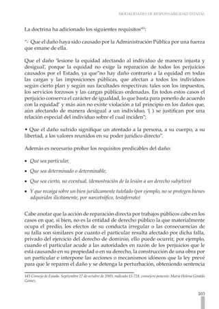 MODALIDADES DE RESPONSABILIDAD ESTATAL
103
La doctrina ha adicionado los siguientes requisitos145
:
“- Que el daño haya sido causado por la Administración Pública por una fuerza
que emane de ella.
Que el daño ‘lesione la equidad afectando al individuo de manera injusta y
desigual’, porque la equidad no exige la reparación de todos los perjuicios
causados por el Estado, ya que”no hay daño contrario a la equidad en todas
las cargas y las imposiciones públicas, que afectan a todos los individuos
según cierto plan y según sus facultades respectivas: tales son los impuestos,
los servicios forzosos y las cargas públicas ordenadas. En todos estos casos el
perjuicio conserva el carácter de igualdad, lo que basta para ponerlo de acuerdo
con la equidad’ y más aún no existe violación a tal principio en los daños que,
aún afectando de manera desigual a un individuo, ‘( ) se justifican por una
relación especial del individuo sobre el cual inciden”;
• Que el daño sufrido signifique un atentado a la persona, a su cuerpo, a su
libertad, a los valores reunidos en su poder jurídico directo”.
Además es necesario probar los requisitos predicables del daño:
Que sea particular,
•
•
Que sea determinado o determinable,
•
•
Que sea cierto, no eventual, (demostración de la lesión a un derecho subjetivo)
•
•
Y que recaiga sobre un bien jurídicamente tutelado (por ejemplo, no se protegen bienes
•
•
adquiridos ilícitamente, por narcotráfico, testaferrato)
Cabe anotar que la acción de reparación directa por trabajos públicos cabe en los
casos en que, si bien, no es la entidad de derecho público la que materialmente
ocupa el predio, los efectos de su conducta irregular o las consecuencias de
su falla son similares por cuanto el particular resulta afectado por dicha falla,
privado del ejercicio del derecho de dominio, ello puede ocurrir, por ejemplo,
cuando el particular acude a las autoridades en razón de los perjuicios que le
está causando en su propiedad o en su derecho, la construcción de una obra por
un particular e interpone las acciones o mecanismos idóneos que la ley prevé
para que le reparen el daño y se detenga la perturbación, obteniendo sentencia
145 Consejo de Estado. Septiembre 27 de octubre de 2005, radicado 15.728. consejero ponente: Maria Helena Giraldo
Gómez.
 