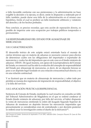 UNIDAD 3
104
o fallo favorable conforme con sus pretensiones y la administración no hace
exigible la decisión o la ejecuta, es decir, omite lo dispuesto u ordenado por el
fallo, también, puede darse una falla de la administración en el mismo caso
hipotético, frente al cual se profiere un fallo totalmente arbitrario y violatorio
del derecho y de los hechos probados.
Para concluir, es preciso recordar, que esta acción de reparación directa, es
posible de impetrar ante una ocupación por trabajos públicos temporales o
permanentes.
3.10 RESPONSABILIDAD DEL ESTADO POR ALMACENAJE DE
MERCANCIAS
3.10.1 CARACTERIZACIÓN
El desarrollo teórico de este acápite estará orientado hacia el manejo de
ciertos términos que en materia de aduanas es necesario conocer para efectos
de determinar cuáles son las obligaciones del importador o exportador de
mercancías y cuales las del depositario que en este caso es el fondo rotatorio de
aduanas –DIAN-. De igual manera, con apoyo de la jurisprudencia del Consejo
de Estado, se conocerá cual ha sido la evolución del concepto de responsabilidad
del Estado por almacenaje de mercancías, es decir, de un deposito forzoso se
paso a un depósito legal fundado en una relación extracontractual-directa y no
en una relación contractual.
Y se ilustrará que en materia de almacenaje de mercancías y sobre todo por
pérdida se maneja dos regímenes de imputación de responsabilidad, el objetivo
y la falla del servicio.
3.10.2 APLICACIÓN PRÁCTICA-JURISPRUDENCIAL
Sentencia de Consejo de Estado, mediante la cual resuelve en consulta un fallo
del Tribunal Administrativo de Magdalena en el que se ordenó condenar al
Estado (fondo rotatorio de aduanas), por falla del servicio, al haber dispuesto
la venta de mercancías omitiendo la orden del Juzgado Segundo Superior de
Aduanas de mantener en depósito forzoso las mercancías importadas que
presuntamente se consideraban eran de contrabando y por decisión posterior
se ordenó cesar la investigación contra el dueño de la mercancía146
.
146 Consejo de Estado. Sentencia de Septiembre 17 de 1992, radicado 6546. Consejero Ponente Dr. Juan de Dios
Montes Hernández
 