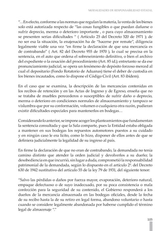 MODALIDADES DE RESPONSABILIDAD ESTATAL
105
“…En efecto, conforme a las normas que regulan la materia, la venta de los bienes
solo está autorizada respecto de “las cosas fungibles o que puedan dañarse o
sufrir deprecio, merma o deterioro importante , o para cuyo almacenamiento
se presenten serias dificultades “ ( Artículo 25 del Decreto 520 de 1971 ); de
no ser esa la situación, la enajenación ha de “hacerse por remate”, diligencia
legalmente viable una vez “en firme la declaración de que una mercancía es
de contrabando” ( Art. 82 del Decreto 955 de 1970 ), lo cual se precisa en la
sentencia, en el auto que ordena el sobreseimiento definitivo, o bien el archivo
del expediente o la cesación del procedimiento (Art. 85 id.); entretanto se da ese
pronunciamiento judicial, se opera un fenómeno de depósito forzoso merced al
cual el depositario (Fondo Rotatorio de Aduanas) tiene el deber de custodia en
los bienes incautados, como lo dispone el Código Civil (Art. 83 ibídem).
En el caso que se examina, la descripción de las mercancías contenidas en
los recibos de retención y en las Actas de Ingreso y de Egreso, enseña que no
se trataba de muebles perecederos o susceptibles de sufrir daño o deprecio,
merma o deterioro en condiciones normales de almacenamiento y tampoco se
vislumbra que por su conformación, volumen o cualquiera otra razón, pudieran
existir dificultades especiales para mantenerlos en bodegas…
Considerandoloanterior,seimponeacogerlosplanteamientosquefundamentan
la sentencia consultada y que la Sala comparte, pues la Entidad estaba obligada
a mantener en sus bodegas los repuestos automotores puestos a su cuidado
y en ningún caso le era lícito, como lo hizo, disponer de ellos antes de que se
definiera judicialmente la legalidad de su ingreso al país.
En firme la declaración de que no eran de contrabando, la demandada no tenía
camino distinto que atender la orden judicial y devolverlos a su dueño; la
desobedienciaenqueincurrió,sinlugaraduda,comprometiólaresponsabilidad
patrimonial de la demandada, según lo dispuesto en el artículo 2º. del Decreto
630 de 1942 sustitutivo del artículo 55 de la ley 79 de 1931, del siguiente tenor:
“Salvo las pérdidas o daños por fuerza mayor, evaporación, deterioro natural,
empaque defectuoso o de suyo inadecuado, por su poca consistencia o mala
confección para la seguridad de su contenido, el Gobierno responderá a los
dueños de la mercancía almacenada en las bodegas oficiales, desde la fecha
de su recibo hasta la de su retiro en legal forma, abandono voluntario o hasta
cuando se considere legalmente abandonada por haberse cumplido el término
legal de almacenaje “.”
 