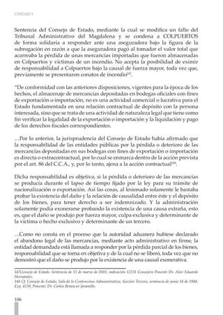 UNIDAD 3
106
Sentencia del Consejo de Estado, mediante la cual se modifica un fallo del
Tribunal Administrativo del Magdalena y se condena a COLPUERTOS
de forma solidaria a responder ante una aseguradora bajo la figura de la
subrogación en razón a que la aseguradora pagó al tomador el valor total que
acarreaba la pérdida de unas mercancías importadas que fueron almacenadas
en Colpuertos y víctimas de un incendio. No acepta la posibilidad de eximir
de responsabilidad a Colpuertos bajo la causal de fuerza mayor, toda vez que,
previamente se presentaron conatos de incendio147
.
“De conformidad con las anteriores disposiciones, vigentes para la época de los
hechos, el almacenaje de mercancías depositadas en bodegas oficiales con fines
de exportación o importación, no es una actividad comercial o lucrativa para el
Estado fundamentada en una relación contractual de depósito con la persona
interesada, sino que se trata de una actividad de naturaleza legal que tiene como
fin verificar la legalidad de la exportación o importación y la liquidación y pago
de los derechos fiscales correspondientes.
…Por lo anterior, la jurisprudencia del Consejo de Estado había afirmado que
la responsabilidad de las entidades públicas por la pérdida o deterioro de las
mercancías depositadas en sus bodegas con fines de exportación o importación
es directa o extracontractual, por lo cual se enmarca dentro de la acción prevista
por el art. 86 del C.C.A., y, por lo tanto, ajena a la acción contractual148
.
Dicha responsabilidad es objetiva, si la pérdida o deterioro de las mercancías
se producía durante el lapso de tiempo fijado por la ley para su trámite de
nacionalización o exportación. Así las cosas, al lesionado solamente le bastaba
probar la existencia del daño y la relación de causalidad entre éste y el depósito
de los bienes, para tener derecho a ser indemnizado. Y la administración
solamente podía exonerarse probando la existencia de una causa extraña, esto
es, que el daño se produjo por fuerza mayor, culpa exclusiva y determinante de
la víctima o hecho exclusivo y determinante de un tercero.
…Como no consta en el proceso que la autoridad aduanera hubiese declarado
el abandono legal de las mercancías, mediante acto administrativo en firme, la
entidad demandada está llamada a responder por la pérdida parcial de los bienes,
responsabilidad que se torna en objetiva y de la cual no se liberó, toda vez que no
demostró que el daño se produjo por la existencia de una causal exonerativa.
147Consejo de Estado. Sentencia de 15 de marzo de 2001, radicación 12231 Consejero Ponente Dr. Alier Eduardo
Hernández.
148 Cf. Consejo de Estado, Sala de lo Contencioso Administrativo, Sección Tercera, sentencia de junio 14 de 1988,
Exp. 4159, Ponente: Dr. Carlos Betancur Jaramillo.
 