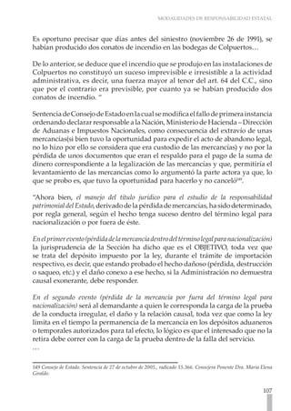 MODALIDADES DE RESPONSABILIDAD ESTATAL
107
Es oportuno precisar que días antes del siniestro (noviembre 26 de 1991), se
habían producido dos conatos de incendio en las bodegas de Colpuertos…
De lo anterior, se deduce que el incendio que se produjo en las instalaciones de
Colpuertos no constituyó un suceso imprevisible e irresistible a la actividad
administrativa, es decir, una fuerza mayor al tenor del art. 64 del C.C., sino
que por el contrario era previsible, por cuanto ya se habían producido dos
conatos de incendio. “
SentenciadeConsejodeEstadoenlacualsemodificaelfallodeprimerainstancia
ordenando declarar responsable a la Nación, Ministerio de Hacienda – Dirección
de Aduanas e Impuestos Nacionales, como consecuencia del extravío de unas
mercancías(si bien tuvo la oportunidad para expedir el acto de abandono legal,
no lo hizo por ello se considera que era custodio de las mercancías) y no por la
pérdida de unos documentos que eran el respaldo para el pago de la suma de
dinero correspondiente a la legalización de las mercancías y que, permitiría el
levantamiento de las mercancías como lo argumentó la parte actora ya que, lo
que se probo es, que tuvo la oportunidad para hacerlo y no canceló149
.
“Ahora bien, el manejo del título jurídico para el estudio de la responsabilidad
patrimonialdelEstado,derivadodelapérdidademercancías,hasidodeterminado,
por regla general, según el hecho tenga suceso dentro del término legal para
nacionalización o por fuera de éste.
Enelprimerevento(pérdidadelamercancíadentrodeltérminolegalparanacionalización)
la jurisprudencia de la Sección ha dicho que es el OBJETIVO, toda vez que
se trata del depósito impuesto por la ley, durante el trámite de importación
respectivo, es decir, que estando probado el hecho dañoso (pérdida, destrucción
o saqueo, etc.) y el daño conexo a ese hecho, si la Administración no demuestra
causal exonerante, debe responder.
En el segundo evento (pérdida de la mercancía por fuera del término legal para
nacionalización) será al demandante a quien le corresponda la carga de la prueba
de la conducta irregular, el daño y la relación causal, toda vez que como la ley
limita en el tiempo la permanencia de la mercancía en los depósitos aduaneros
o temporales autorizados para tal efecto, lo lógico es que el interesado que no la
retira debe correr con la carga de la prueba dentro de la falla del servicio.
…
149 Consejo de Estado. Sentencia de 27 de octubre de 2005., radicado 15.366. Consejera Ponente Dra. Maria Elena
Giraldo.
 