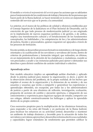 El modelo se orienta al mejoramiento del servicio pues las acciones que se adelanten
paraelmejoramientodelascondicionesdetrabajoybienestardelaspersonasque
hacen parte de la Rama Judicial, se hacen teniendo en la mira un mejoramiento
sostenido del servicio que se le presta a la comunidad.
Lo anterior, en el marco de las políticas de calidad y eficiencia establecidas por
el Consejo Superior de la Judicatura en el Plan Sectorial de Desarrollo, con la
convicción de que todo proceso de modernización judicial ya sea originado
en la implantación de nuevos esquemas jurídicos o de gestión, o de ambos,
implica una transformación cultural y el fortalecimiento de los fundamentos
conceptuales, las habilidades y las competencias de los y las administradoras
de justicia, fiscales y procuradores, quienes requieren ser apoyados a través de
los procesos de formación.
Enestesentido,sedesarrollanprocesosformativossistemáticosydelargoaliento
orientados a la cualificación de los servidores y servidoras del sector, dentro de
criterios de profesionalismo y formación integral, que redundan, en últimas,
en un mejoramiento de la atención de los ciudadanos y ciudadanas, cuando se
ven precisados a acudir a las instancias judiciales para ejercer o demandar sus
derechos o para dirimir conflictos de carácter individual o colectivo.
Aprendizaje activo
Este modelo educativo implica un aprendizaje activo diseñado y aplicado
desde la práctica judicial para mejorar la organización; es decir, a partir de
la observación directa del problema, de la propia realidad, de los hechos que
impiden el avance de la organización y la distancian de su misión y de sus
usuarios y usuarias; que invita a compartir y generalizar las experiencias y
aprendizajes obtenidos, sin excepción, por todas las y los administradores
de justicia a partir de una dinámica de reflexión, investigación, evaluación,
propuesta de acciones de cambio y ejecución oportuna, e integración de sus
conocimientos y experiencia para organizar equipos de estudio, compartir con
sus colegas, debatir constructivamente los hallazgos y aplicar lo aprendido
dentro de su propio contexto.
Crea escenarios propicios para la multiplicación de las dinámicas formativas,
para responder a los retos del Estado y en particular de la Rama Judicial,
para focalizar los esfuerzos en su actividad central; desarrollar y mantener
un ambiente de trabajo dinámico y favorable para la actuación de todos los
servidoresyservidoras;aprovecharydesarrollarenformaefectivasuscualidades
y capacidades; lograr estándares de rendimiento que permiten calificar la
 