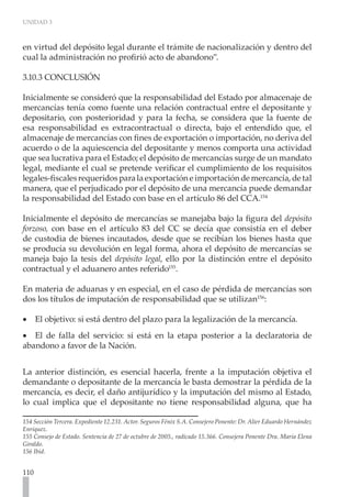 UNIDAD 3
110
en virtud del depósito legal durante el trámite de nacionalización y dentro del
cual la administración no profirió acto de abandono”.
3.10.3 CONCLUSIÓN
	
Inicialmente se consideró que la responsabilidad del Estado por almacenaje de
mercancías tenía como fuente una relación contractual entre el depositante y
depositario, con posterioridad y para la fecha, se considera que la fuente de
esa responsabilidad es extracontractual o directa, bajo el entendido que, el
almacenaje de mercancías con fines de exportación o importación, no deriva del
acuerdo o de la aquiescencia del depositante y menos comporta una actividad
que sea lucrativa para el Estado; el depósito de mercancías surge de un mandato
legal, mediante el cual se pretende verificar el cumplimiento de los requisitos
legales-fiscalesrequeridosparalaexportacióneimportacióndemercancía,detal
manera, que el perjudicado por el depósito de una mercancía puede demandar
la responsabilidad del Estado con base en el artículo 86 del CCA.154
Inicialmente el depósito de mercancías se manejaba bajo la figura del depósito
forzoso, con base en el artículo 83 del CC se decía que consistía en el deber
de custodia de bienes incautados, desde que se recibían los bienes hasta que
se producía su devolución en legal forma, ahora el depósito de mercancías se
maneja bajo la tesis del depósito legal, ello por la distinción entre el depósito
contractual y el aduanero antes referido155
.
En materia de aduanas y en especial, en el caso de pérdida de mercancías son
dos los títulos de imputación de responsabilidad que se utilizan156
:
El objetivo: si está dentro del plazo para la legalización de la mercancía.
•
•
El de falla del servicio: si está en la etapa posterior a la declaratoria de
•
•
abandono a favor de la Nación.
La anterior distinción, es esencial hacerla, frente a la imputación objetiva el
demandante o depositante de la mercancía le basta demostrar la pérdida de la
mercancía, es decir, el daño antijurídico y la imputación del mismo al Estado,
lo cual implica que el depositante no tiene responsabilidad alguna, que ha
154 Sección Tercera. Expediente 12.231. Actor. Seguros Fénix S.A. Consejero Ponente: Dr. Alier Eduardo Hernández
Enríquez.
155 Consejo de Estado. Sentencia de 27 de octubre de 2005., radicado 15.366. Consejera Ponente Dra. Maria Elena
Giraldo.
156 Ibíd.
 