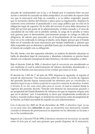 MODALIDADES DE RESPONSABILIDAD ESTATAL
111
actuado de conformidad con la ley y el Estado por el contrario bien sea por
acción u omisión ha causado un daño antijurídico, el cual debe de reparar toda
vez que la mercancía está bajo su custodia y es su deber responder, puesto
que se encuentra dentro del término o plazo para su legalización, disponer lo
contrario sería enfrentar al perjudicado a una carga pública que no está en la
obligación legal de soportar. En la falla del servicio el actor debe demostrar la
falla del servicio por parte de la administración, el daño causado y el nexo de
causalidad de esa falla con la pérdida sufrida, la carga de la prueba se torna
más gravosa para el demandante, precisamente porque se castiga su falta de
diligencia, de interés para proceder con el levantamiento de las mercancías.
Una vez se ha ordenado la entrega al dueño, sería ilógico pensar que el Estado
deba ser el custodio de unas mercancías por tiempo indefinido y además que
deba responder por su deterioro o pérdida hasta que al administrado le resulte
el interés de cumplir con su obligación.
Por ello, frente a los dos supuestos referidos, en materia de derecho aduanero se
habla de abandono legal de mercancías y abandono voluntario, es preciso hacer
alusión a la evolución conceptual de tales términos y de otros conceptos, a saber:
Bajo el decreto 2.666 de 1984, el abandono legal de mercancías era considerado un
acto mediante el cual la administración de aduana declaraba abandonada y a
favor de la Nación una mercancía en los eventos previstos en la ley.
El decreto ley 1.105 de 1° de julio de 1992, disponía lo siguiente, al regular el
rescate de mercancías: “Las mercancías sobre las cuales a la fecha de vigencia
del presente decreto hayan transcurrido los términos para ser consideradas en
abandono legal sin que se hubiere proferido la respectiva resolución de abandono, tendrán
el término de un mes como único plazo para su rescate, el cual se contará desde la
vigencia del presente decreto. Vencido este término las mercancías pasarán a
ser propiedad del Fondo Rotatorio de Aduanas sin que se requiera ningún acto
que así lo declare” (art. 9 transitorio), es decir que simplemente acontecido el
hecho y vencido el plazo legal, se tendrán las mercancías como de propiedad de
la Nación, no había necesidad de expedir un acto administrativo.
Con el decreto ley 2685 de 28 de diciembre de 1999, el abandono legal, ya no
es un acto sino una situación en que se encuentra una mercancía cuando
vencido el término de permanencia en depósito no ha obtenido su levante o
no se ha reembarcado.
Según el art. 2 decreto 755 de 1990, el abandono voluntario de mercancías, se concibe
como el acto por el cual una persona que puede disponer de la mercancía,
 