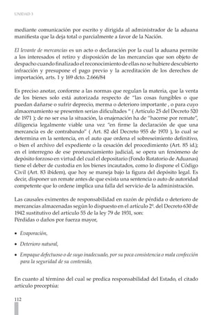 UNIDAD 3
112
mediante comunicación por escrito y dirigida al administrador de la aduana
manifiesta que la deja total o parcialmente a favor de la Nación.
El levante de mercancías es un acto o declaración por la cual la aduana permite
a los interesados el retiro y disposición de las mercancías que son objeto de
despacho cuando finalizado el reconocimiento de ellas no se hubiere descubierto
infracción y presupone el pago previo y la acreditación de los derechos de
importación, arts. 1 y 169 dcto. 2.666/84
Es preciso anotar, conforme a las normas que regulan la materia, que la venta
de los bienes solo está autorizada respecto de “las cosas fungibles o que
puedan dañarse o sufrir deprecio, merma o deterioro importante , o para cuyo
almacenamiento se presenten serias dificultades “ ( Artículo 25 del Decreto 520
de 1971 ); de no ser esa la situación, la enajenación ha de “hacerse por remate”,
diligencia legalmente viable una vez “en firme la declaración de que una
mercancía es de contrabando” ( Art. 82 del Decreto 955 de 1970 ), lo cual se
determina en la sentencia, en el auto que ordena el sobreseimiento definitivo,
o bien el archivo del expediente o la cesación del procedimiento (Art. 85 id.);
en el interregno de ese pronunciamiento judicial, se opera un fenómeno de
depósito forzoso en virtud del cual el depositario (Fondo Rotatorio de Aduanas)
tiene el deber de custodia en los bienes incautados, como lo dispone el Código
Civil (Art. 83 ibídem), que hoy se maneja bajo la figura del depósito legal. Es
decir, disponer un remate antes de que exista una sentencia o auto de autoridad
competente que lo ordene implica una falla del servicio de la administración.
Las causales eximentes de responsabilidad en razón de pérdida o deterioro de
mercancías almacenadas según lo dispuesto en el artículo 2º. del Decreto 630 de
1942 sustitutivo del artículo 55 de la ley 79 de 1931, son:
Pérdidas o daños por fuerza mayor,
Evaporación,
•
•
Deterioro natural,
•
•
Empaque defectuoso o de suyo inadecuado, por su poca consistencia o mala confección
•
•
para la seguridad de su contenido,
En cuanto al término del cual se predica responsabilidad del Estado, el citado
artículo preceptúa:
 