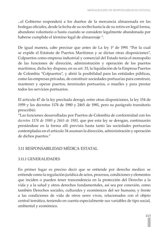 MODALIDADES DE RESPONSABILIDAD ESTATAL
113
...el Gobierno responderá a los dueños de la mercancía almacenada en las
bodegas oficiales, desde la fecha de su recibo hasta la de su retiro en legal forma,
abandono voluntario o hasta cuando se considere legalmente abandonada por
haberse cumplido el término legal de almacenaje “.
De igual manera, cabe precisar que antes de La ley 1ª de 1991 “Por la cual
se expide el Estatuto de Puertos Marítimos y se dictan otras disposiciones”,
Colpuertos como empresa industrial y comercial del Estado tenía el monopolio
de las funciones de dirección, administración y operación de los puertos
marítimos, dicha ley dispuso, en su art. 33, la liquidación de la Empresa Puertos
de Colombia “Colpuertos”, y abrió la posibilidad para las entidades públicas,
como las empresas privadas, de constituir sociedades portuarias para construir,
mantener y operar puertos, terminales portuarios, o muelles y para prestar
todos los servicios portuarios.
El artículo 47 de la ley precitada derogó, entre otras disposiciones, la ley 154 de
1959 y los decretos 1174 de 1980 y 2465 de 1981, pero su parágrafo transitorio
prescribió:
“Las funciones desarrolladas por Puertos de Colombia de conformidad con los
decretos 1174 de 1980 y 2465 de 1981, que por esta ley se derogan, continuarán
prestándose en la forma allí prevista hasta tanto las sociedades portuarias
contempladas en el artículo 34 asuman la dirección, administración y operación
de dichos puertos.”
3.11 RESPONSABILIDAD MÉDICA ESTATAL
3.11.1 GENERALIDADES
En primer lugar es preciso decir que se entiende por derecho medico: se
entiende como la regulación jurídica de actos, procesos, condiciones y elementos
que inciden o pueden tener trascendencia en la protección del Derecho a la
vida y a la salud y otros derechos fundamentales, así sea por conexión, como
también Derechos sociales, culturales y económicos del ser humano, y frente
a las condiciones de vida de otros seres vivos, relacionados con el objeto
central temático, teniendo en cuenta especialmente sus variables de tipo social,
ambiental y económico.
 