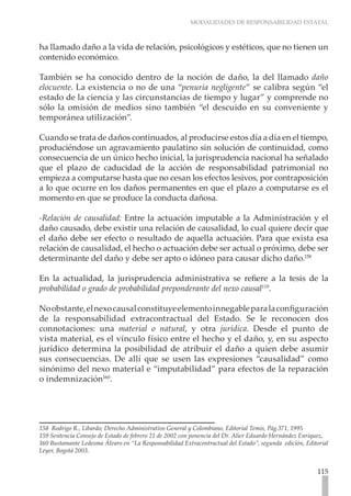 MODALIDADES DE RESPONSABILIDAD ESTATAL
115
ha llamado daño a la vida de relación, psicológicos y estéticos, que no tienen un
contenido económico.
También se ha conocido dentro de la noción de daño, la del llamado daño
elocuente. La existencia o no de una “penuria negligente” se calibra según “el
estado de la ciencia y las circunstancias de tiempo y lugar” y comprende no
sólo la omisión de medios sino también “el descuido en su conveniente y
temporánea utilización”.
Cuando se trata de daños continuados, al producirse estos día a día en el tiempo,
produciéndose un agravamiento paulatino sin solución de continuidad, como
consecuencia de un único hecho inicial, la jurisprudencia nacional ha señalado
que el plazo de caducidad de la acción de responsabilidad patrimonial no
empieza a computarse hasta que no cesan los efectos lesivos, por contraposición
a lo que ocurre en los daños permanentes en que el plazo a computarse es el
momento en que se produce la conducta dañosa.
-Relación de causalidad: Entre la actuación imputable a la Administración y el
daño causado, debe existir una relación de causalidad, lo cual quiere decir que
el daño debe ser efecto o resultado de aquella actuación. Para que exista esa
relación de causalidad, el hecho o actuación debe ser actual o próximo, debe ser
determinante del daño y debe ser apto o idóneo para causar dicho daño.158
En la actualidad, la jurisprudencia administrativa se refiere a la tesis de la
probabilidad o grado de probabilidad preponderante del nexo causal159
.
Noobstante,elnexocausalconstituyeelementoinnegableparalaconfiguración
de la responsabilidad extracontractual del Estado. Se le reconocen dos
connotaciones: una material o natural, y otra jurídica. Desde el punto de
vista material, es el vínculo físico entre el hecho y el daño, y, en su aspecto
jurídico determina la posibilidad de atribuir el daño a quien debe asumir
sus consecuencias. De allí que se usen las expresiones “causalidad” como
sinónimo del nexo material e “imputabilidad” para efectos de la reparación
o indemnización160
.
158  Rodrigo R., Libardo; Derecho Administrativo General y Colombiano, Editorial Temis, Pág.371, 1995
159 Sentencia Consejo de Estado de febrero 21 de 2002 con ponencia del Dr. Alier Eduardo Hernández Enríquez,
160 Bustamante Ledesma Álvaro en “La Responsabilidad Extracontractual del Estado”, segunda edición, Editorial
Leyer, Bogotá 2003.	
 