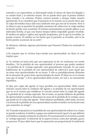 UNIDAD 3
118
consulta a un especialista, es demasiado tarde; el cáncer de útero ha llegado a
su estado final y la enferma muere. No se puede decir que el primer médico
haya matado a la enferma. Podría, incluso tratada a tiempo, haber muerto
igualmente. Si se considera que el perjuicio es la muerte, no se puede decir que
la culpa del médico haya sido una condición sine qua non de la muerte. Pero si
se observa que la paciente ha perdido ocasiones de sobrevivir, la culpa médica
ha hecho perder esas ocasiones. El mismo razonamiento se puede aplicar a un
individuo herido, al que una buena terapia habría impedido quedar inválido.
El médico no aplica o aplica mal aquella terapéutica, por lo que la invalidez no
puede evitarse. El médico no ha hecho que el paciente se invalide, solo le ha
hecho perder ocasiones de no serlo”.
Se destacan, además, algunas precisiones que Francois Chabas ha realizado al
respecto:
i) Se requiere que la víctima haya tenido una oportunidad, un áleas, lo cual
implica que:
a) “la víctima no tenía más que una esperanza: la de ver realizarse un evento
benéfico... En la pérdida de una oportunidad, el proceso que podía conducir
a la pérdida de la ‘ventaja esperada’ está generalmente iniciado. Es así como
hablaremos de la pérdida de una oportunidad de sobrevivir para aquel que
no tiene sino oportunidades de no morir. Y ello es paradójicamente diferente
de la situación de quien tiene oportunidades de morir. El áleas no es la misma
cosa que el riesgo” y b) la oportunidad debía existir, ser real y no meramente
hipotética.
ii) Que por culpa del agente se haya perdido esa oportunidad. Debe existir
relación causal entre la conducta del agente y la pérdida de esa oportunidad,
que no es lo mismo que establecer el vínculo causal entre la culpa del agente
y la pérdida de la ventaja esperada. Por lo tanto, no puede hablarse de pérdida
de oportunidad cuando se desconoce la causa de la pérdida de la ventaja, causa
que pudo ser la culpa del agente. “Está entonces prohibido, sobre todo, recurrir
a la teoría de la pérdida de una oportunidad cuando el médico no ha hecho más
que aumentar un riesgo”.
iii) “Cuando el perjuicio es la pérdida de una oportunidad de sobrevivir, el juez
no puede condenar al médico a pagar una indemnización igual a la que debería
si él hubiera matado realmente al enfermo. El razonamiento es el mismo cuando
la ‘ventaja esperada’ es diferente de la supervivencia, como por ejemplo, ganar
un proceso. El juez debe hacer que la reparación sea proporcional al coeficiente
 