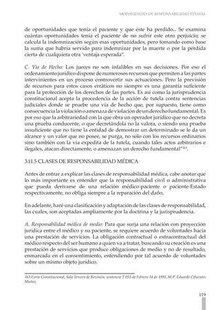 MODALIDADES DE RESPONSABILIDAD ESTATAL
119
de oportunidades que tenía el paciente y que éste ha perdido... Se examina
cuántas oportunidades tenía el paciente de no sufrir este otro perjuicio; se
calcula la indemnización según esas oportunidades, pero tomando como base
la suma que habría servido para indemnizar por la muerte o por la pérdida
cierta de cualquiera otra ‘ventaja esperada”.
C. Vía de Hecho: Los jueces no son infalibles en sus decisiones. Por eso el
ordenamiento jurídico dispone de numerosos recursos que permiten a las partes
intervinientes en un proceso controvertir sus actuaciones. Pero la previsión
de recursos para estos casos erráticos no siempre es una garantía suficiente
para la protección de los derechos de las partes. Es así como la jurisprudencia
constitucional acepta la procedencia de la acción de tutela contra sentencias
judiciales donde se pruebe una vía de hecho que, por supuesto, tiene como
consecuencialaviolaciónoamenazadeviolacióndeunderechofundamental.Es
por eso que la arbitrariedad con la que obra un operador jurídico que no decreta
una prueba conducente, o que decretándola no la valora, o siendo una prueba
insuficiente que no tiene la entidad de demostrar un determinado se le da un
alcance y un valor que no posee, se purga, no sólo con los recursos ordinarios
sino también con la vía expedita de la tutela, cuando tales actos arbitrarios e
ilegales, atacan directamente, o amenazan un derecho fundamental”163
.
3.11.5 CLASES DE RESPONSABILIDAD MÉDICA
Antes de entrar a explicar las clases de responsabilidad médica, cabe anotar que
lo más importante es entender que la responsabilidad civil o administrativa
que pueda derivarse de una relación médico-paciente o paciente-Estado
respectivamente, no obliga siempre a la reparación del daño.
En adelante, haré una clasificación y adaptación de las clases de responsabilidad,
las cuales, son aceptadas ampliamente por la doctrina y la jurisprudencia.
A. Responsabilidad médica de medio: Para que surja una relación con proyección
jurídica entre el médico y su paciente, se requiere acuerdo de voluntades hacia
una prestación de servicios. La obligación contractual o extracontractual del
médico respecto del ser humano a quien va a tratar, buscando su creación es una
prestación de servicios que produce obligaciones de medio y no de resultado,
enmarcada en el consentimiento, entendiendo por tal acuerdo de voluntades
sobre un mismo objeto jurídico.
163 Corte Constitucional, Sala Tercera de Revisión, sentencia T 055 de Febrero 14 de 1991, M.P. Eduardo Cifuentes
Muñoz.
 