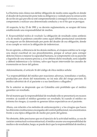 UNIDAD 3
120
La Doctrina más clásica nos define obligación de medio como aquella en donde
el deudor de la prestación pone toda su diligencia y cuidado para la consecución
de un fin sin que por ello se esté comprometiendo a conseguir el mismo, o sea, se
compromete a realizar una determinada conducta y no el fin que se persigue.
Al respecto, la ley 23 de 1981 y su decreto reglamentario, se ocupan del tema
estableciendo una responsabilidad de medios.
B. Responsabilidad médica de resultado: La obligación de resultado como antítesis
a la de medio la podemos concebir como aquel débito prestacional consistente
en asegurar un fin determinado por parte del deudor de esa obligación, donde
si no cumple se verá en la obligación de indemnizar.
En mi opinión, a diferencia de los demás médicos, al cirujano estético se le exige
una mayor exactitud en sus procedimientos, porque al actuar para corregir
defectos físicos o mejorar la capacidad humana, se comprometió con su paciente
a lograrlas de una manera precisa y, si no obtiene dicho resultado, será culpable
y deberá indemnizar a la víctima, salvo que hayan intervenido las causales de
exoneración en favor del galeno.
Adicionalmente, el artículo 16 del código de ética médica señala:
“La responsabilidad del médico por reacciones adversas, inmediatas o tardías,
producidas por efecto del tratamiento, no irá más allá del riesgo previsto. El
médico advertirá de él al paciente o a sus familiares o allegados.”
De lo anterior se desprende que en Colombia está prohibido que el médico
garantice un resultado.
De tal manera que la responsabilidad de resultado sólo se presentaría en escasos
eventos: a) cuando el médico garantice un resultado, b) cuando el médico no
informa los riesgos, c) cuando se generan falsas expectativas en el paciente.
Ahora, con relación a los métodos de anticoncepción y a las cirugías que hacen
las diferentes instituciones encargadas del control poblacional, nos encontramos
frente a una típica obligación de medio por parte del galeno.
No obstante, debe precisarse que en el ejercicio de la actividad médica, ya sea de
carácter contractual o extracontractual, el médico asume una responsabilidad de
medios o de resultados, luego, se puede decir que la responsabilidad de medios y
 