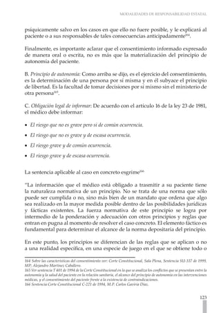MODALIDADES DE RESPONSABILIDAD ESTATAL
123
psíquicamente salvo en los casos en que ello no fuere posible, y le explicará al
paciente o a sus responsables de tales consecuencias anticipadamente164
.
Finalmente, es importante aclarar que el consentimiento informado expresado
de manera oral o escrita, no es más que la materialización del principio de
autonomía del paciente.
B. Principio de autonomía: Como arriba se dijo, es el ejercicio del consentimiento,
es la determinación de una persona por sí misma y en él subyace el principio
de libertad. Es la facultad de tomar decisiones por sí mismo sin el ministerio de
otra persona165
.
C. Obligación legal de informar: De acuerdo con el artículo 16 de la ley 23 de 1981,
el médico debe informar:
El riesgo que no es grave pero si de común ocurrencia.
•
•
El riesgo que no es grave y de escasa ocurrencia.
•
•
El riesgo grave y de común ocurrencia.
•
•
El riesgo grave y de escasa ocurrencia.
•
•
La sentencia aplicable al caso en concreto esgrime166
“La información que el médico está obligado a trasmitir a su paciente tiene
la naturaleza normativa de un principio. No se trata de una norma que sólo
puede ser cumplida o no, sino más bien de un mandato que ordena que algo
sea realizado en la mayor medida posible dentro de las posibilidades jurídicas
y fácticas existentes. La fuerza normativa de este principio se logra por
intermedio de la ponderación y adecuación con otros principios y reglas que
entran en pugna al momento de resolver el caso concreto. El elemento fáctico es
fundamental para determinar el alcance de la norma depositaria del principio.
En este punto, los principios se diferencian de las reglas que se aplican o no
a una realidad específica, en una especie de juego en el que se obtiene todo o
164 Sobre las características del consentimiento ver: Corte Constitucional, Sala Plena, Sentencia SU-337 de 1999,
MP; Alejandro Martínez Caballero.
165 Ver sentencia T 401 de 1994 de la Corte Constitucional en la que se analiza los conflictos que se presentan entre la
autonomía y la salud del paciente en la relación sanitaria, el alcance del principio de autonomía en las intervenciones
médicas, y el consentimiento del paciente frente a la existencia de contraindicaciones.
166 Sentencia Corte Constitucional C-221 de 1994, M.P. Carlos Gaviria Díaz.
 