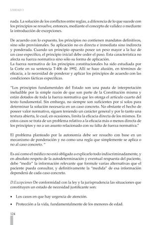 UNIDAD 3
124
nada. La solución de los conflictos entre reglas, a diferencia de lo que sucede con
los principios se resuelve, entonces, mediante el concepto de validez o mediante
la introducción de excepciones.
De acuerdo con lo expuesto, los principios no contienen mandatos definitivos,
sino sólo provisionales. Su aplicación no es directa e inmediata sino indirecta
y ponderada. Cuando un principio opuesto posee un peso mayor a la luz de
un caso específico, el principio inicial debe ceder el paso. Esta característica no
afecta su fuerza normativa sino sólo su forma de aplicación.
La fuerza normativa de los principios constitucionales ha sido estudiada por
la Corte en su sentencia T-406 de 1992. Allí se hace alusión, en términos de
eficacia, a la necesidad de ponderar y aplicar los principios de acuerdo con las
condiciones fácticas específicas.
“Los principios fundamentales del Estado son una pauta de interpretación
ineludible por la simple razón de que son parte de la Constitución misma y
están dotados de toda la fuerza normativa que les otorga el artículo cuarto del
texto fundamental. Sin embargo, no siempre son suficientes por sí solos para
determinar la solución necesaria en un caso concreto. No obstante el hecho de
poseer valor normativo, siguen teniendo un carácter general y por lo tanto una
textura abierta, lo cual, en ocasiones, limita la eficacia directa de los mismos. En
estos casos se trata de un problema relativo a la eficacia más o menos directa de
los principios y no a un asunto relacionado con su falta de fuerza normativa.”
El problema planteado por la autonomía debe ser resuelto con base en un
mecanismo de ponderación y no como una regla que simplemente se aplica o
no al caso concreto. “
Es así como el médico no está obligado a explicarlo todo indiscriminadamente, y
en absoluto respeto de la autodeterminación y eventual respuesta del paciente,
debe “medir” la información relevante que formule varias alternativas que el
paciente pueda consultar, y definitivamente la “medida” de esa información
dependerá de cada caso concreto.
D.Excepciones De conformidad con la ley y la jurisprudencia las situaciones que
constituyen un estado de necesidad justificante son:
Los casos en que hay urgencia de atención.
•
•
Protección a la vida, fundamentalmente de los menores de edad.
•
•
 