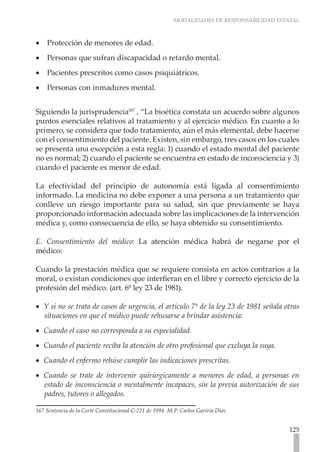 MODALIDADES DE RESPONSABILIDAD ESTATAL
125
Protección de menores de edad.
•
•
Personas que sufran discapacidad o retardo mental.
•
•
Pacientes prescritos como casos psiquiátricos.
•
•
Personas con inmadures mental.
•
•
Siguiendo la jurisprudencia167
, “La bioética constata un acuerdo sobre algunos
puntos esenciales relativos al tratamiento y al ejercicio médico. En cuanto a lo
primero, se considera que todo tratamiento, aún el más elemental, debe hacerse
con el consentimiento del paciente. Existen, sin embargo, tres casos en los cuales
se presenta una excepción a esta regla: 1) cuando el estado mental del paciente
no es normal; 2) cuando el paciente se encuentra en estado de inconsciencia y 3)
cuando el paciente es menor de edad.
La efectividad del principio de autonomía está ligada al consentimiento
informado. La medicina no debe exponer a una persona a un tratamiento que
conlleve un riesgo importante para su salud, sin que previamente se haya
proporcionado información adecuada sobre las implicaciones de la intervención
médica y, como consecuencia de ello, se haya obtenido su consentimiento.
E. Consentimiento del médico: La atención médica habrá de negarse por el
médico:
Cuando la prestación médica que se requiere consista en actos contrarios a la
moral, o existan condiciones que interfieran en el libre y correcto ejercicio de la
profesión del médico. (art. 6º ley 23 de 1981).
Y si no se trata de casos de urgencia, el artículo 7º de la ley 23 de 1981 señala otras
•
•
situaciones en que el médico puede rehusarse a brindar asistencia:
Cuando el caso no corresponda a su especialidad.
•
•
Cuando el paciente reciba la atención de otro profesional que excluya la suya.
•
•
Cuando el enfermo rehúse cumplir las indicaciones prescritas.
•
•
Cuando se trate de intervenir quirúrgicamente a menores de edad, a personas en
•
•
estado de inconsciencia o mentalmente incapaces, sin la previa autorización de sus
padres, tutores o allegados.
167 Sentencia de la Corte Constitucional C-221 de 1994. M.P. Carlos Gaviria Díaz
 