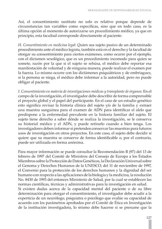 MODALIDADES DE RESPONSABILIDAD ESTATAL
127
Así, el consentimiento sustituto no solo es relativo porque depende de
circunstancias tan variables como específicas, sino que en todo caso, es la
última opción al momento de autorizarse un procedimiento médico, ya que en
principio, esta facultad corresponde directamente al paciente.
H. Consentimiento en medicina legal: Quien sea sujeto pasivo de un determinado
procedimiento ante el médico legista, también está en el derecho y la facultad de
otorgar su consentimiento para ciertos exámenes, como ocurre por el ejemplo,
con el dictamen sexológico, que es un procedimiento incomodo para quien se
somete, razón por la que si el sujeto se rehúsa, el médico debe reportar esa
manifestación de voluntad y de ninguna manera, puede realizar el examen por
la fuerza. Lo mismo ocurre con los dictámenes psiquiátricos y de embriaguez,
si la persona se niega, el médico debe informar a la autoridad, pero no puede
obligar al paciente.
I. Consentimiento en materia de investigaciones médicas y transplante de órganos: En el
campo de la investigación, el investigador debe describir de forma comprensible
el proyecto global y el papel del participante. En el caso de un estudio genético
esto significa revisar la historia clínica del sujeto y/o de la familia y extraer
una muestra sanguínea para el examen de ADN para identificar el alelo que
predispone a la enfermedad prevalente en la historia familiar del sujeto. El
sujeto tiene derecho a saber dónde se realiza la investigación, se le conserva
su historial médico y el ADN, y puede retirarlo cuando a bien tenga. Los
investigadores deben informar si pretenden conservar las muestras para futuros
usos de investigación en otros proyectos. En este caso, el sujeto debe decidir si
quiere que su muestra se conserve de forma identificable o, por el contrario,
puede ser utilizada en forma anónima.
Para mayor información se puede consultar la Recomendación R (97) del 13 de
febrero de 1997 del Comité de Ministros del Consejo de Europa a los Estados
MiembrossobrelaProteccióndeDatosGenéticos,laDeclaraciónUniversalsobre
el Genoma y Derechos Humanos de la UNESCO, del 11 de noviembre de 1997,
el Convenio para la protección de los derechos humanos y la dignidad del ser
humano con respecto a las aplicaciones de la biología y la medicina, la resolución
No. 8430 de 1993 del entonces Ministerio de Salud, por la cual se establecen las
normas científicas, técnicas y administrativas para la investigación en salud.
Si existen dudas acerca de la capacidad mental del paciente o de su libre
determinación para otorgar el consentimiento, el investigador debe acudir a la
experticia de un neurólogo, psiquiatra o psicólogo que evalúe su capacidad de
acuerdo con los parámetros aprobados por el Comité de Ética en Investigación
de la institución investigadora, lo mismo debe hacerse si se presume que la
 