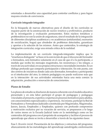 orientadas a desarrollar una capacidad para controlar conflictos y para lograr
mayores niveles de convivencia.
Currículo integrado-integrador
En la búsqueda de nuevas alternativas para el diseño de los currículos se
requiere partir de la construcción de núcleos temáticos y problemáticos, producto
de la investigación y evaluación permanentes. Estos núcleos temáticos y
problemáticos no son la unión de asignaturas, sino el resultado de la integración
de diferentes disciplinas académicas y no académicas (cotidianidad, escenarios
de socialización, hogar) que alrededor de problemas detectados, garantizan
y aportan a la solución de los mismos. Antes que contenidos, la estrategia de
integración curricular, exige una mirada crítica de la realidad.
La implementación de un currículo integrado-integrador implica que la
“enseñanza dialogante” se base en la convicción de que el discurso del formador
o formadora, será formativo solamente en el caso de que el o la participante, a
medida que reciba los mensajes magistrales, los reconstruya y los integre, a
travésdeunaactividad,ensuspropiasestructurasynecesidadesmentales.Esun
diálogo profundo que comporta participación e interacción. En este punto, con
dos centros de iniciativas donde cada uno (formador, formadora y participante)
es el interlocutor del otro, la síntesis pedagógica no puede realizarse más que
en la interacción- de sus actividades orientadas hacia una meta común: la
adquisición, producción o renovación de conocimientos.
Planes de Estudio
Los planes de estudio se diseñaron de manera coherente con el modelo educativo
presentado y en esta labor participó el grupo de pedagogos y pedagogas
vinculados al proyecto, expertos y expertas en procesos formativos para adultos,
con conocimientos especializados y experiencia. Así mismo, participó la Red de
Formadores y Formadoras Judiciales constituida por Magistrados, Magistradas,
Jueces, Juezas, Empleados y Empleadas, quienes con profundo compromiso
y motivación exclusiva por su vocación de servicio, se prepararon a lo largo
de varios meses en la Escuela Judicial tanto en la metodología como en los
contenidos del programa con el propósito de acompañar y facilitar el proceso de
aprendizaje que ahora se invita a desarrollar a través de las siguientes fases:
Fase I. Reunión inicial. Presentación de los objetivos y estructura del programa;
afianzamiento de las metodologías del aprendizaje autodirigido; conformación
 