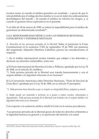 UNIDAD 3
130
eventos como: a) cuando el médico garantiza un resultado, - a pesar de que le
está prohibido por el código de ética médica y es así en todos los ordenamientos
deontológicos del mundo -, b) cuando el médico no informa los riesgos, y, c)
cuando se generan falsas expectativas en el paciente.
Y en fallo de 30 de marzo de 1990, se reitera la imposibilidad para el médico de
garantizar un determinado resultado169
.
3.11.8. RESPONSABILIDAD MÉDICA CON LAS PERSONAS RETENIDAS,
CONSCRIPTOS Y ENFERMOS MENTALES
A. Derechos de las personas privadas de la libertad: Sobre el particular la Corte
Constitucional en la sentencia T-522 de septiembre 19 de 1992 con ponencia
del magistrado Alejandro Martínez Caballero, preciso las consideraciones al
respecto:
“…En el ámbito internacional existen tratados que cobijan a los detenidos y
declaran sus derechos inalienables, como son:
a) El Pacto Internacional de Derechos Civiles y Políticos, aprobado por la Ley 74
de 1968, en el artículo 10, establece:
“1. Toda persona privada de la libertad será tratada humanamente y con el
respeto debido a la dignidad inherente al ser humano”
b) La Convención Americana sobre Derechos Humanos, “Pacto de San José de
Costa Rica”, aprobada por la Ley 74 de 1968, en su artículo 5º preceptúa:
“1. Toda persona tiene derecho a que se respete su integridad física, psíquica y moral.
2. Nadie puede ser sometido a torturas ni a penas o tratos crueles, inhumanos o
degradantes. Toda persona privada de la libertad será tratada con el respeto debido a la
dignidad inherente al ser humano”
Con respecto a la asistencia médica señaló la Corte en la misma providencia:
“Las personas privadas de la libertad gozan de todos los derechos inherentes a
la dignidad humana en general, y en particular del derecho a la salud.
169 SOSSA, Susana. Manual de mala praxis medica, editorial Juris, Santa Fe Argentina 2000, Pág. 114.
 