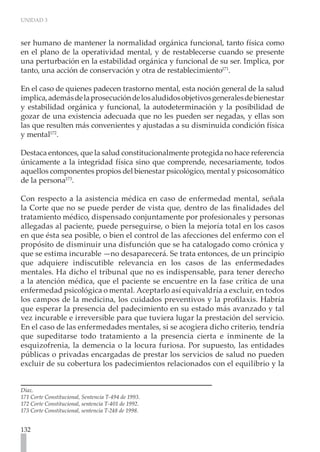UNIDAD 3
132
ser humano de mantener la normalidad orgánica funcional, tanto física como
en el plano de la operatividad mental, y de restablecerse cuando se presente
una perturbación en la estabilidad orgánica y funcional de su ser. Implica, por
tanto, una acción de conservación y otra de restablecimiento171
.
En el caso de quienes padecen trastorno mental, esta noción general de la salud
implica,ademásdelaprosecucióndelosaludidosobjetivosgeneralesdebienestar
y estabilidad orgánica y funcional, la autodeterminación y la posibilidad de
gozar de una existencia adecuada que no les pueden ser negadas, y ellas son
las que resulten más convenientes y ajustadas a su disminuida condición física
y mental172
.
Destaca entonces, que la salud constitucionalmente protegida no hace referencia
únicamente a la integridad física sino que comprende, necesariamente, todos
aquellos componentes propios del bienestar psicológico, mental y psicosomático
de la persona173
.
Con respecto a la asistencia médica en caso de enfermedad mental, señala
la Corte que no se puede perder de vista que, dentro de las finalidades del
tratamiento médico, dispensado conjuntamente por profesionales y personas
allegadas al paciente, puede perseguirse, o bien la mejoría total en los casos
en que ésta sea posible, o bien el control de las afecciones del enfermo con el
propósito de disminuir una disfunción que se ha catalogado como crónica y
que se estima incurable —no desaparecerá. Se trata entonces, de un principio
que adquiere indiscutible relevancia en los casos de las enfermedades
mentales. Ha dicho el tribunal que no es indispensable, para tener derecho
a la atención médica, que el paciente se encuentre en la fase crítica de una
enfermedad psicológica o mental. Aceptarlo así equivaldría a excluir, en todos
los campos de la medicina, los cuidados preventivos y la profilaxis. Habría
que esperar la presencia del padecimiento en su estado más avanzado y tal
vez incurable e irreversible para que tuviera lugar la prestación del servicio.
En el caso de las enfermedades mentales, si se acogiera dicho criterio, tendría
que supeditarse todo tratamiento a la presencia cierta e inminente de la
esquizofrenia, la demencia o la locura furiosa. Por supuesto, las entidades
públicas o privadas encargadas de prestar los servicios de salud no pueden
excluir de su cobertura los padecimientos relacionados con el equilibrio y la
Díaz.
171 Corte Constitucional, Sentencia T-494 de 1993.
172 Corte Constitucional, sentencia T-401 de 1992.
173 Corte Constitucional, sentencia T-248 de 1998.
 