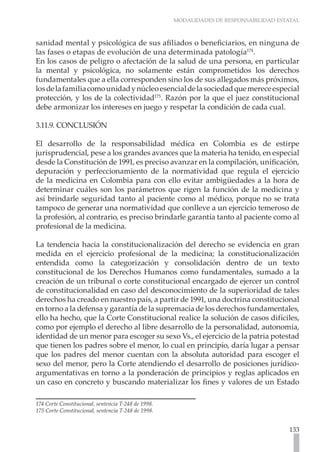 MODALIDADES DE RESPONSABILIDAD ESTATAL
133
sanidad mental y psicológica de sus afiliados o beneficiarios, en ninguna de
las fases o etapas de evolución de una determinada patología174
.
En los casos de peligro o afectación de la salud de una persona, en particular
la mental y psicológica, no solamente están comprometidos los derechos
fundamentales que a ella corresponden sino los de sus allegados más próximos,
losdelafamiliacomounidadynúcleoesencialdelasociedadquemereceespecial
protección, y los de la colectividad175
. Razón por la que el juez constitucional
debe armonizar los intereses en juego y respetar la condición de cada cual.
3.11.9. CONCLUSIÓN
El desarrollo de la responsabilidad médica en Colombia es de estirpe
jurisprudencial, pese a los grandes avances que la materia ha tenido, en especial
desde la Constitución de 1991, es preciso avanzar en la compilación, unificación,
depuración y perfeccionamiento de la normatividad que regula el ejercicio
de la medicina en Colombia para con ello evitar ambigüedades a la hora de
determinar cuáles son los parámetros que rigen la función de la medicina y
así brindarle seguridad tanto al paciente como al médico, porque no se trata
tampoco de generar una normatividad que conlleve a un ejercicio temeroso de
la profesión, al contrario, es preciso brindarle garantía tanto al paciente como al
profesional de la medicina.
La tendencia hacia la constitucionalización del derecho se evidencia en gran
medida en el ejercicio profesional de la medicina; la constitucionalización
entendida como la categorización y consolidación dentro de un texto
constitucional de los Derechos Humanos como fundamentales, sumado a la
creación de un tribunal o corte constitucional encargado de ejercer un control
de constitucionalidad en caso del desconocimiento de la superioridad de tales
derechos ha creado en nuestro país, a partir de 1991, una doctrina constitucional
en torno a la defensa y garantía de la supremacía de los derechos fundamentales,
ello ha hecho, que la Corte Constitucional realice la solución de casos difíciles,
como por ejemplo el derecho al libre desarrollo de la personalidad, autonomía,
identidad de un menor para escoger su sexo Vs., el ejercicio de la patria potestad
que tienen los padres sobre el menor, lo cual en principio, daría lugar a pensar
que los padres del menor cuentan con la absoluta autoridad para escoger el
sexo del menor, pero la Corte atendiendo el desarrollo de posiciones jurídico-
argumentativas en torno a la ponderación de principios y reglas aplicados en
un caso en concreto y buscando materializar los fines y valores de un Estado
174 Corte Constitucional, sentencia T-248 de 1998.
175 Corte Constitucional, sentencia T-248 de 1998.
 