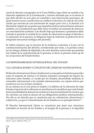 UNIDAD 3
134
social de derecho consagrados en la Carta Política, logra darle un sentido a las
cláusulas lapidarias de la Constitución y termina diciendo que es el menor el
que debe decidir su sexo para ser sometido a una intervención quirúrgica, de
igual manera ocurre cuando entra en conflicto el derecho a la vida de un recién
nacido que necesita de una transfusión de sangre para vivir y el derecho a la
libertaddereligióndesuspadresqueimpediríarealizartaltransfusión,piénsese
también, en la ponderación que debe hacer el médico al momento de autorizar
un consentimiento sustituto, o de decidir bajo que términos o parámetros debe
contarle al paciente la verdad de su estado de salud (está en juego el derecho a
la autonomía de la persona, la obligación legal de informar, la protección de la
integridad emocional-sicológica del paciente).
Se infiere entonces, que el ejercicio de la medicina evoluciona a la par con la
constitucionalización del derecho, considerando por tanto, a la persona como
un ser integro, dotado de dignidad y de unos derechos universales que permite
hoy hablar de la centralización de la persona, es decir, la persona como eje de
las actuaciones del Estado-médico.
3.12 RESPONSABILIDAD INTERNACIONAL DEL ESTADO
3.12.1 GENERALIDADES Y CONCEPTO DEL DERECHO INTERNACIONAL
Elderechointernacionalclásicootradicional,seconceptúaentérminosgenerales
como el conjunto de normas o el sistema normativo encargado de regular las
relaciones entre Estados, es creado por los Estados, desarrollado mediante la
costumbre internacional o los tratados internacionales, sus sujetos activos por
excelencia son sus mismos creadores.
Es un sistema en el cual prima el respeto y la defensa de la soberanía de cada
Estado; el ejercicio de la soberanía se manifiesta en la medida en que cada Estado
tiene la posibilidad de determinar unilateral y discrecionalmente las normas que
les vinculan, así como el alcance de sus obligaciones jurídicas internacionales.
Por ello es un derecho que se caracteriza por ser voluntarista, discrecional y
subjetivista, ya que el consentimiento de los Estados es un principio básico176
.
El Derecho Internacional clásico se caracteriza por tener una estructura
concebida en función de los Estados y al margen de la persona y la dignidad
176CARRILLOSALCEDO.Soberaníadelosestadosyderechoshumanosenderechointernacionalcontemporáneo.2da
edición. Tecnos, Madrid, 1995, p. 13
 