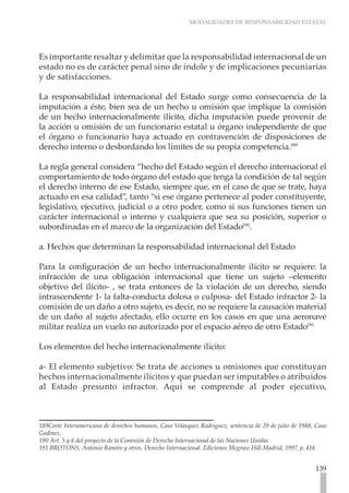 MODALIDADES DE RESPONSABILIDAD ESTATAL
139
Es importante resaltar y delimitar que la responsabilidad internacional de un
estado no es de carácter penal sino de índole y de implicaciones pecuniarias
y de satisfacciones.
La responsabilidad internacional del Estado surge como consecuencia de la
imputación a éste, bien sea de un hecho u omisión que implique la comisión
de un hecho internacionalmente ilícito, dicha imputación puede provenir de
la acción u omisión de un funcionario estatal u órgano independiente de que
el órgano o funcionario haya actuado en contravención de disposiciones de
derecho interno o desbordando los límites de su propia competencia.189
La regla general considera “hecho del Estado según el derecho internacional el
comportamiento de todo órgano del estado que tenga la condición de tal según
el derecho interno de ese Estado, siempre que, en el caso de que se trate, haya
actuado en esa calidad”, tanto “si ese órgano pertenece al poder constituyente,
legislativo, ejecutivo, judicial o a otro poder, como si sus funciones tienen un
carácter internacional o interno y cualquiera que sea su posición, superior o
subordinadas en el marco de la organización del Estado190
.
a. Hechos que determinan la responsabilidad internacional del Estado
Para la configuración de un hecho internacionalmente ilícito se requiere: la
infracción de una obligación internacional que tiene un sujeto –elemento
objetivo del ilícito- , se trata entonces de la violación de un derecho, siendo
intrascendente 1- la falta-conducta dolosa o culposa- del Estado infractor 2- la
comisión de un daño a otro sujeto, es decir, no se requiere la causación material
de un daño al sujeto afectado, ello ocurre en los casos en que una aeronave
militar realiza un vuelo no autorizado por el espacio aéreo de otro Estado191
Los elementos del hecho internacionalmente ilícito:
a- El elemento subjetivo: Se trata de acciones u omisiones que constituyan
hechos internacionalmente ilícitos y que puedan ser imputables o atribuidos
al Estado presunto infractor. Aquí se comprende al poder ejecutivo,
189Corte Interamericana de derechos humanos, Caso Velásquez Rodríguez, sentencia de 29 de julio de 1988, Caso
Godinez.
190 Art. 5 y 6 del proyecto de la Comisión de Derecho Internacional de las Naciones Unidas
191 BROTONS, Antonio Ramiro y otros. Derecho Internacional. Ediciones Mcgraw Hill.Madrid, 1997, p. 414.
 